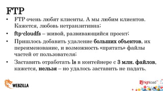 FTP 
• FTP очень любят клиенты. А мы любим клиентов. 
Кажется, любовь нетранзитивна; 
• ftp-cloudfs – живой, развивающийся проект; 
• Пришлось добавить удаление больших объектов, их 
переименование, и возможность «прятать» файлы 
частей от пользователя; 
• Заставить отработать ls в контейнере с 3 млн. файлов, 
кажется, нельзя – но удалось заставить не падать. 
 