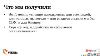 Что мы получили 
• Swift можно успешно использовать для всех целей, 
для которых мы хотели – для раздачи статики с и без 
CDN, и для бэкапов; 
• Сервису год, и доработка не собирается 
останавливаться; 
 
