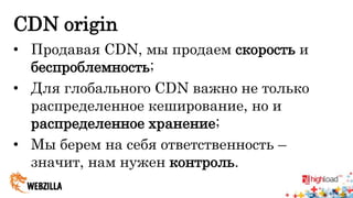 CDN origin 
• Продавая CDN, мы продаем скорость и 
беспроблемность; 
• Для глобального CDN важно не только 
распределенное кеширование, но и 
распределенное хранение; 
• Мы берем на себя ответственность – 
значит, нам нужен контроль. 
 