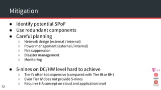 Mitigation
● Identify potential SPoF
● Use redundant components
● Careful planning
○ Network design (external / internal)
○ Power management (external / internal)
○ Fire suppression
○ Disaster management
○ Monitoring
● 5-nines on DC/HW level hard to achieve
○ Tier IV often too expensive (compared with Tier III or III+)
○ Even Tier IV does not provide 5-nines
○ Requires HA concept on cloud and application level
12
 