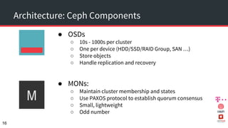 Architecture: Ceph Components
● OSDs
○ 10s - 1000s per cluster
○ One per device (HDD/SSD/RAID Group, SAN …)
○ Store objects
○ Handle replication and recovery
● MONs:
○ Maintain cluster membership and states
○ Use PAXOS protocol to establish quorum consensus
○ Small, lightweight
○ Odd number
16
 