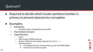 Quorum?
● Required to decide which cluster partition/member is
primary to prevent data/service corruption
● Examples:
○ Databases
■ MariaDB / Galera, MongoDB, CassandraDB
○ Pacemaker/corosync
○ Ceph Monitors
■ Paxos
■ Odd number of MONs required
■ At least 3 MONs for HA, simple majority (2:3, 3:5, 4:7, …)
■ Without quorum:
● no changes of cluster membership (e.g. add new MONs/OSDs)
● Clients can’t connect to cluster
21
 