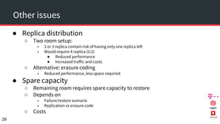 Other issues
● Replica distribution
○ Two room setup:
■ 2 or 3 replica contain risk of having only one replica left
■ Would require 4 replica (2:2)
● Reduced performance
● Increased traffic and costs
○ Alternative: erasure coding
■ Reduced performance, less space required
● Spare capacity
○ Remaining room requires spare capacity to restore
○ Depends on
■ Failure/restore scenario
■ Replication vs erasure code
○ Costs
29
 