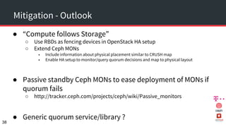 Mitigation - Outlook
● “Compute follows Storage”
○ Use RBDs as fencing devices in OpenStack HA setup
○ Extend Ceph MONs
■ Include information about physical placement similar to CRUSH map
■ Enable HA setup to monitor/query quorum decisions and map to physical layout
● Passive standby Ceph MONs to ease deployment of MONs if
quorum fails
○ http://tracker.ceph.com/projects/ceph/wiki/Passive_monitors
● Generic quorum service/library ?
38
 