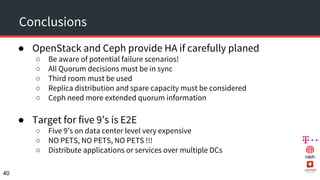 Conclusions
● OpenStack and Ceph provide HA if carefully planed
○ Be aware of potential failure scenarios!
○ All Quorum decisions must be in sync
○ Third room must be used
○ Replica distribution and spare capacity must be considered
○ Ceph need more extended quorum information
● Target for five 9’s is E2E
○ Five 9’s on data center level very expensive
○ NO PETS, NO PETS, NO PETS !!!
○ Distribute applications or services over multiple DCs
40
 
