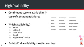 High Availability
● Continuous system availability in
case of component failures
● Which availability?
○ Server
○ Network
○ Datacenter
○ Cloud
○ Application/Service
● End-to-End availability most interesting
6
availability downtime/year classification
99.9% 8.76 hours high availability
99.99% 52.6 minutes very high availability
99.999% 5.26 minutes highest availability
99.9999% 0.526 minutes disaster tolerant
 