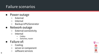Failure scenarios
● Power outage
○ External
○ Internal
○ Backup UPS/Generator
● Network outage
○ External connectivity
○ Internal
■ Cables
■ Switches, router
● Failure of:
○ Cooling
○ server or component
○ software services
9
 