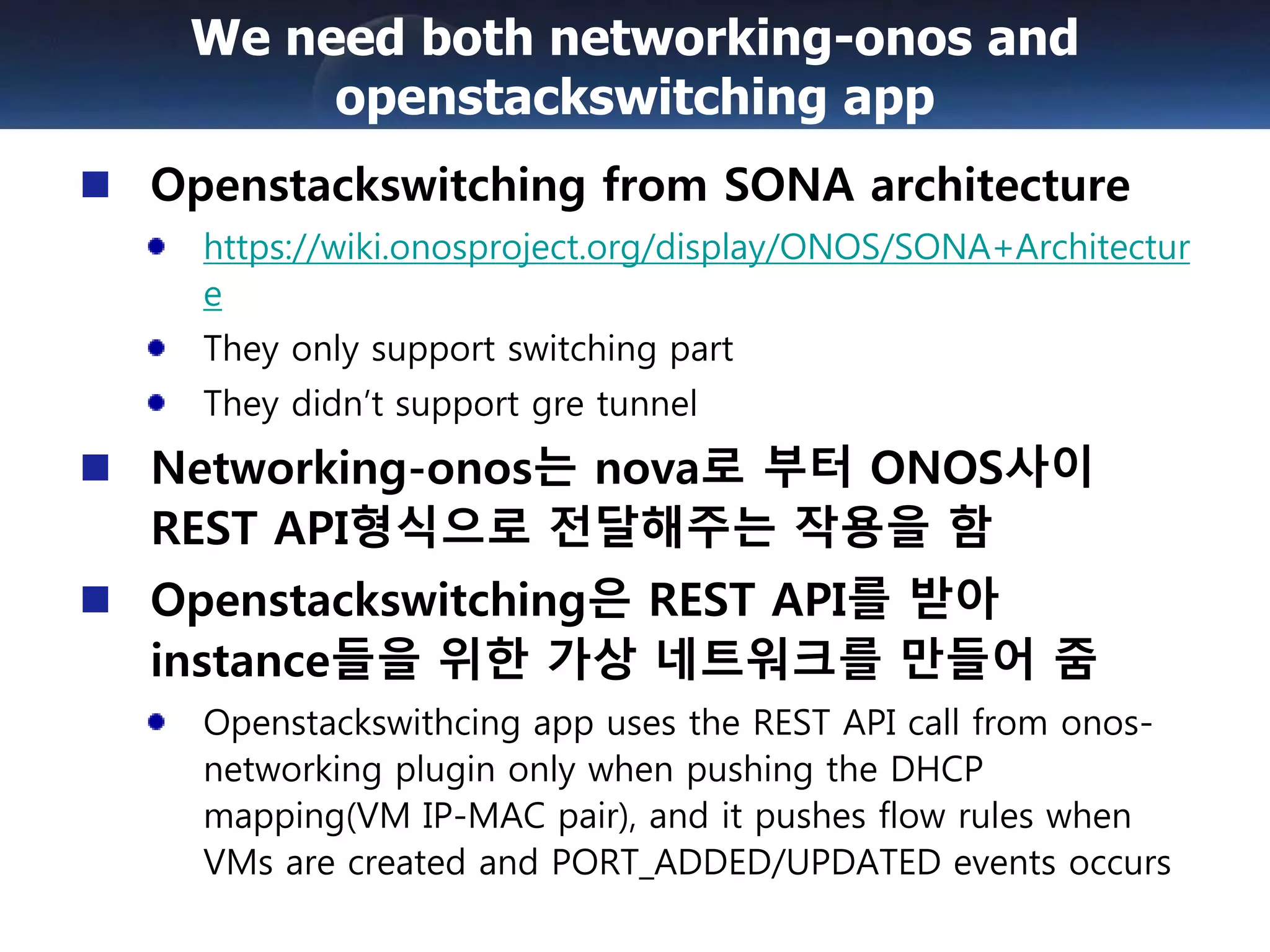 Openstackswitching from SONA architecture
https://wiki.onosproject.org/display/ONOS/SONA+Architectur
e
They only support switching part
They didn’t support gre tunnel
Networking-onos는 nova로 부터 ONOS사이
REST API형식으로 전달해주는 작용을 함
Openstackswitching은 REST API를 받아
instance들을 위한 가상 네트워크를 만들어 줌
Openstackswithcing app uses the REST API call from onos-
networking plugin only when pushing the DHCP
mapping(VM IP-MAC pair), and it pushes flow rules when
VMs are created and PORT_ADDED/UPDATED events occurs
We need both networking-onos and
openstackswitching app
 