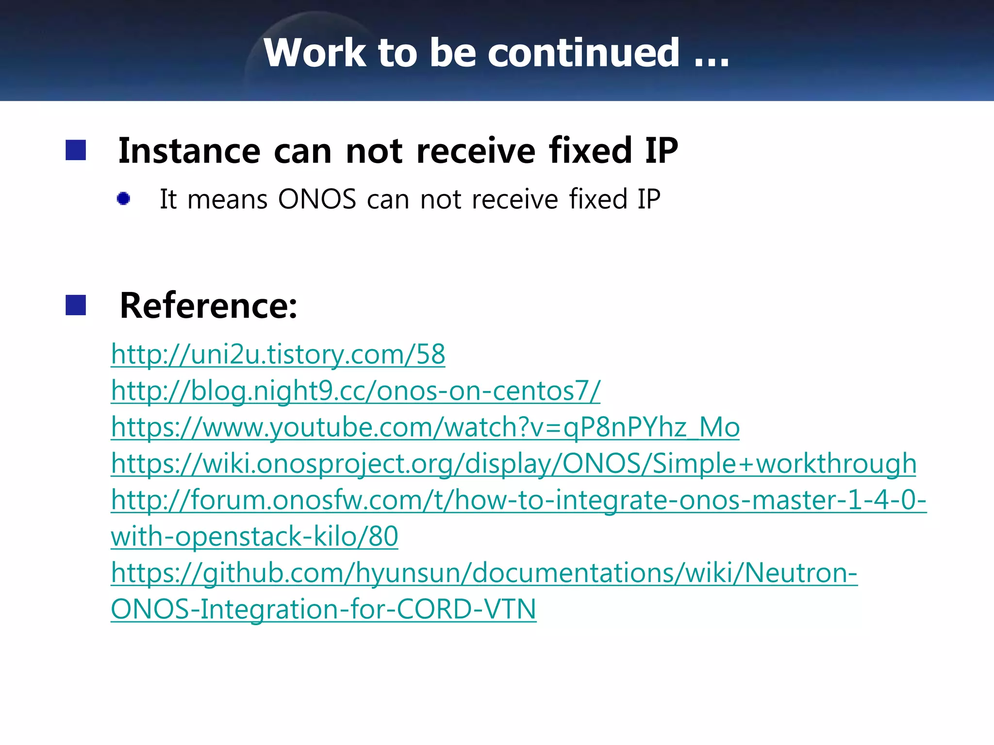 Instance can not receive fixed IP
It means ONOS can not receive fixed IP
Reference:
http://uni2u.tistory.com/58
http://blog.night9.cc/onos-on-centos7/
https://www.youtube.com/watch?v=qP8nPYhz_Mo
https://wiki.onosproject.org/display/ONOS/Simple+workthrough
http://forum.onosfw.com/t/how-to-integrate-onos-master-1-4-0-
with-openstack-kilo/80
https://github.com/hyunsun/documentations/wiki/Neutron-
ONOS-Integration-for-CORD-VTN
Work to be continued …
 
