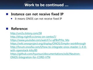 Instance can not receive fixed IP
It means ONOS can not receive fixed IP
Reference:
http://uni2u.tistory.com/58
http://blog.night9.cc/onos-on-centos7/
https://www.youtube.com/watch?v=qP8nPYhz_Mo
https://wiki.onosproject.org/display/ONOS/Simple+workthrough
http://forum.onosfw.com/t/how-to-integrate-onos-master-1-4-0-
with-openstack-kilo/80
https://github.com/hyunsun/documentations/wiki/Neutron-
ONOS-Integration-for-CORD-VTN
Work to be continued …
 