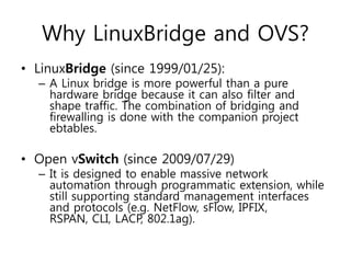 Why LinuxBridge and OVS?
• LinuxBridge (since 1999/01/25):
– A Linux bridge is more powerful than a pure
hardware bridge because it can also filter and
shape traffic. The combination of bridging and
firewalling is done with the companion project
ebtables.
• Open vSwitch (since 2009/07/29)
– It is designed to enable massive network
automation through programmatic extension, while
still supporting standard management interfaces
and protocols (e.g. NetFlow, sFlow, IPFIX,
RSPAN, CLI, LACP, 802.1ag).
 