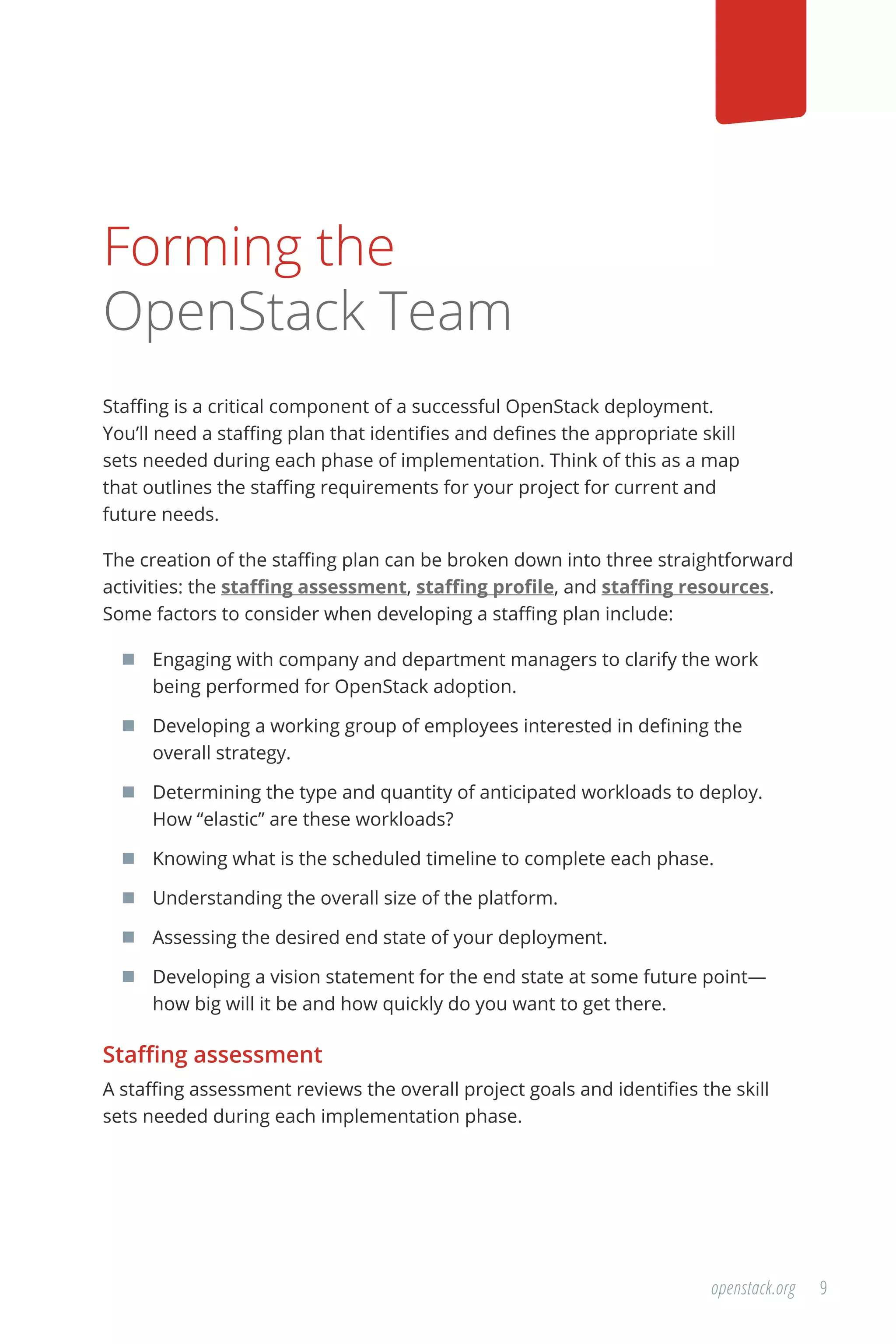 9openstack.org
Forming the
OpenStack Team
Staffing is a critical component of a successful OpenStack deployment.
You’ll need a staffing plan that identifies and defines the appropriate skill
sets needed during each phase of implementation. Think of this as a map
that outlines the staffing requirements for your project for current and
future needs.
The creation of the staffing plan can be broken down into three straightforward
activities: the staffing assessment, staffing profile, and staffing resources.
Some factors to consider when developing a staffing plan include:
	 Engaging with company and department managers to clarify the work
being performed for OpenStack adoption.
	 Developing a working group of employees interested in defining the
overall strategy.
	 Determining the type and quantity of anticipated workloads to deploy.
How “elastic” are these workloads?
	 Knowing what is the scheduled timeline to complete each phase.
	 Understanding the overall size of the platform.
	 Assessing the desired end state of your deployment.
	 Developing a vision statement for the end state at some future point—
how big will it be and how quickly do you want to get there.
Staffing assessment
A staffing assessment reviews the overall project goals and identifies the skill
sets needed during each implementation phase.
 