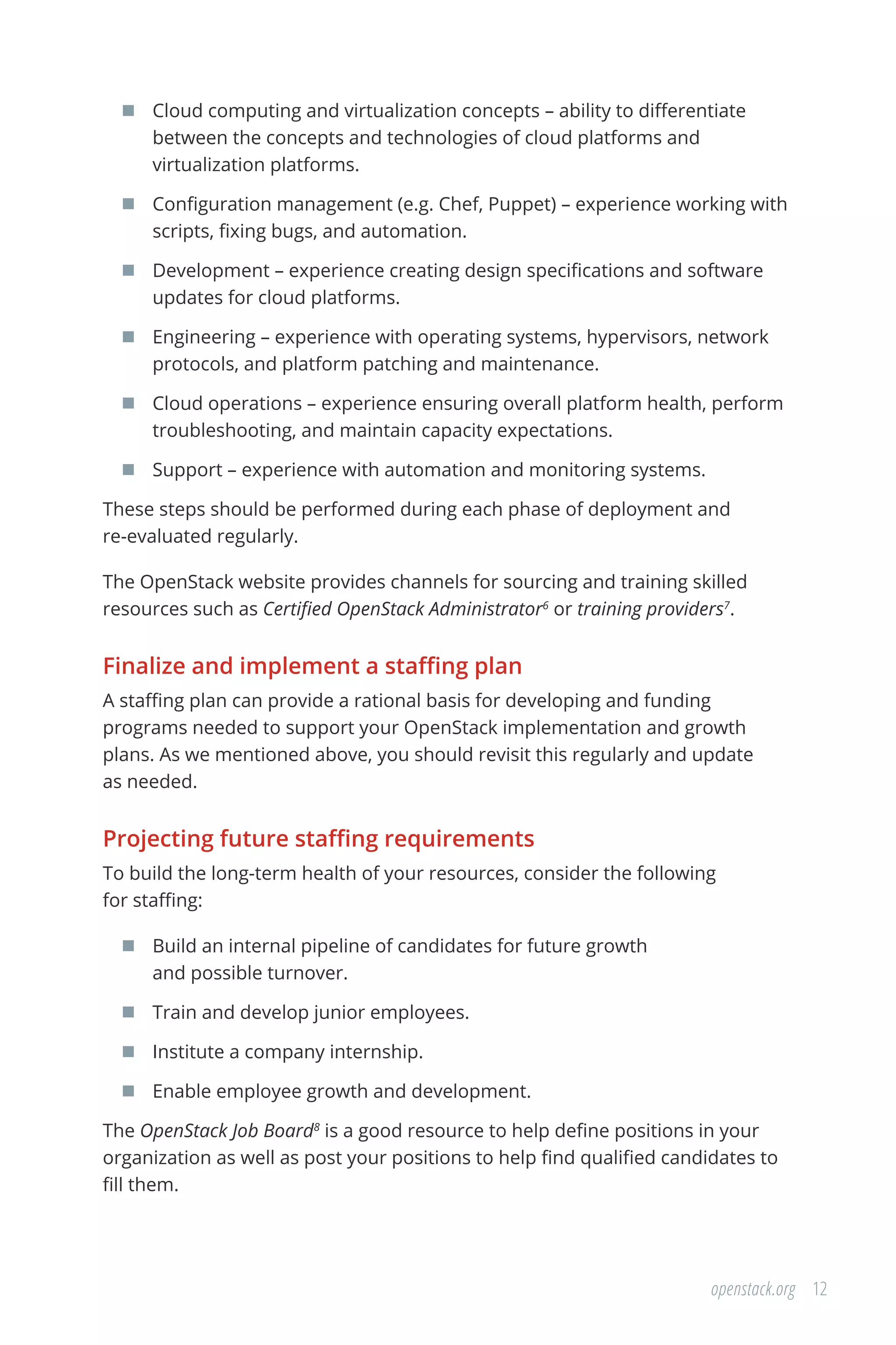 12openstack.org
	 Cloud computing and virtualization concepts – ability to differentiate
between the concepts and technologies of cloud platforms and
virtualization platforms.
	 Configuration management (e.g. Chef, Puppet) – experience working with
scripts, fixing bugs, and automation.
	 Development – experience creating design specifications and software
updates for cloud platforms.
	 Engineering – experience with operating systems, hypervisors, network
protocols, and platform patching and maintenance.
	 Cloud operations – experience ensuring overall platform health, perform
troubleshooting, and maintain capacity expectations.
	 Support – experience with automation and monitoring systems.
These steps should be performed during each phase of deployment and
re-evaluated regularly.
The OpenStack website provides channels for sourcing and training skilled
resources such as Certified OpenStack Administrator6
or training providers7
.
Finalize and implement a staffing plan
A staffing plan can provide a rational basis for developing and funding
programs needed to support your OpenStack implementation and growth
plans. As we mentioned above, you should revisit this regularly and update
as needed.
Projecting future staffing requirements
To build the long-term health of your resources, consider the following
for staffing:
	 Build an internal pipeline of candidates for future growth
and possible turnover.
	 Train and develop junior employees.
	 Institute a company internship.
	 Enable employee growth and development.
The OpenStack Job Board8
is a good resource to help define positions in your
organization as well as post your positions to help find qualified candidates to
fill them.
 