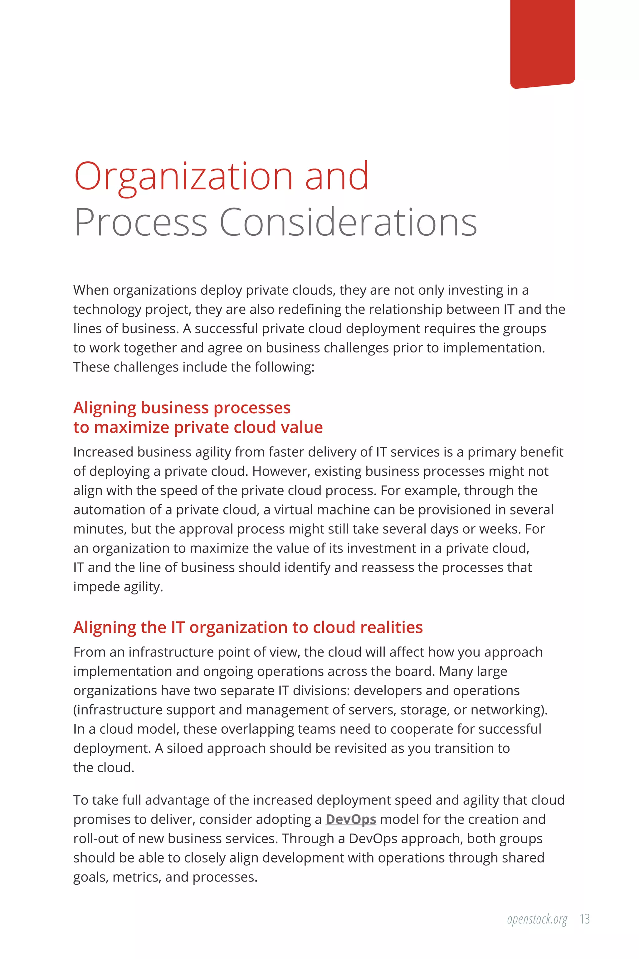 13openstack.org
Organization and
Process Considerations
When organizations deploy private clouds, they are not only investing in a
technology project, they are also redefining the relationship between IT and the
lines of business. A successful private cloud deployment requires the groups
to work together and agree on business challenges prior to implementation.
These challenges include the following:
Aligning business processes
to maximize private cloud value
Increased business agility from faster delivery of IT services is a primary benefit
of deploying a private cloud. However, existing business processes might not
align with the speed of the private cloud process. For example, through the
automation of a private cloud, a virtual machine can be provisioned in several
minutes, but the approval process might still take several days or weeks. For
an organization to maximize the value of its investment in a private cloud,
IT and the line of business should identify and reassess the processes that
impede agility.
Aligning the IT organization to cloud realities
From an infrastructure point of view, the cloud will affect how you approach
implementation and ongoing operations across the board. Many large
organizations have two separate IT divisions: developers and operations
(infrastructure support and management of servers, storage, or networking).
In a cloud model, these overlapping teams need to cooperate for successful
deployment. A siloed approach should be revisited as you transition to
the cloud.
To take full advantage of the increased deployment speed and agility that cloud
promises to deliver, consider adopting a DevOps model for the creation and
roll-out of new business services. Through a DevOps approach, both groups
should be able to closely align development with operations through shared
goals, metrics, and processes.
 