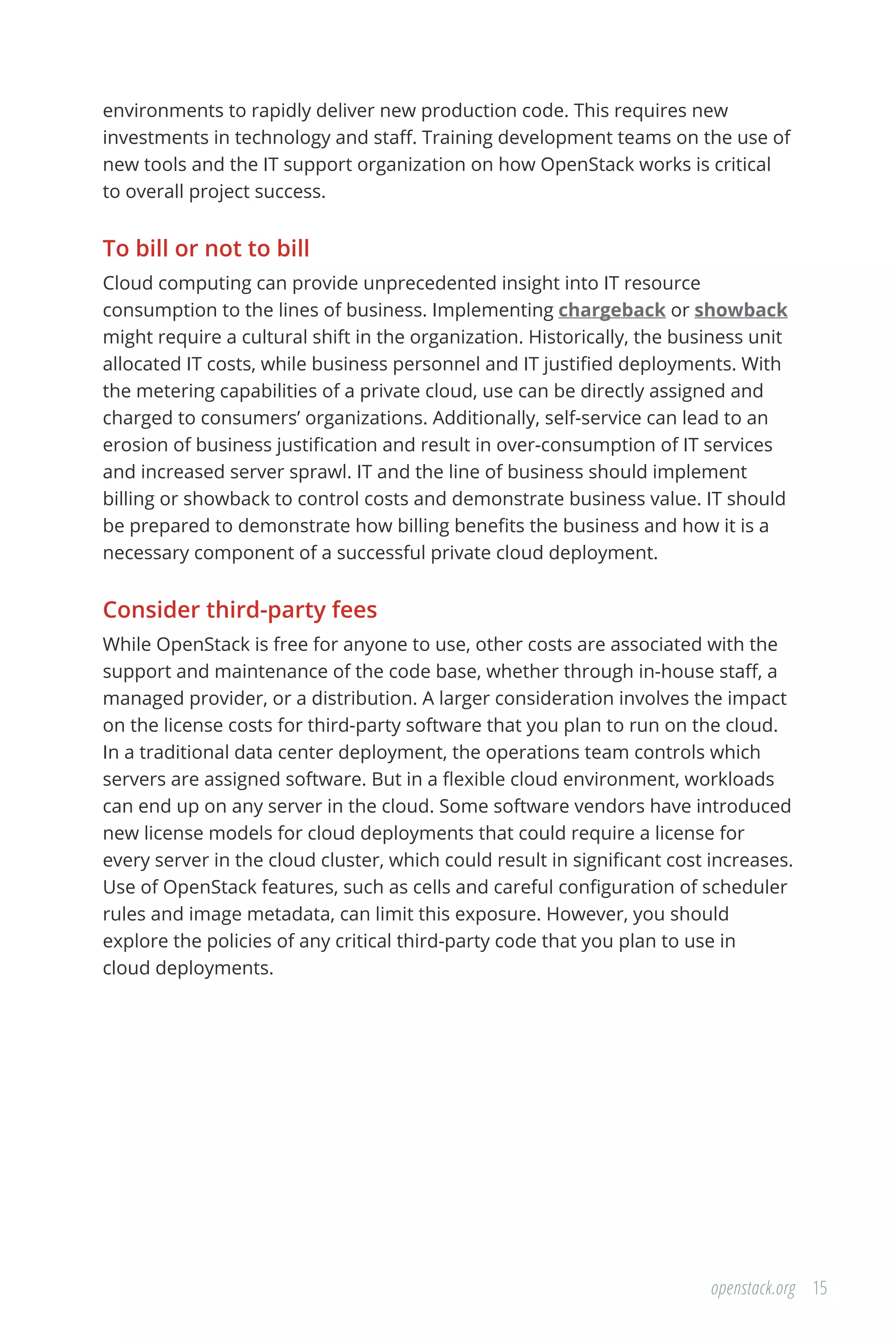 15openstack.org
environments to rapidly deliver new production code. This requires new
investments in technology and staff. Training development teams on the use of
new tools and the IT support organization on how OpenStack works is critical
to overall project success.
To bill or not to bill
Cloud computing can provide unprecedented insight into IT resource
consumption to the lines of business. Implementing chargeback or showback
might require a cultural shift in the organization. Historically, the business unit
allocated IT costs, while business personnel and IT justified deployments. With
the metering capabilities of a private cloud, use can be directly assigned and
charged to consumers’ organizations. Additionally, self-service can lead to an
erosion of business justification and result in over-consumption of IT services
and increased server sprawl. IT and the line of business should implement
billing or showback to control costs and demonstrate business value. IT should
be prepared to demonstrate how billing benefits the business and how it is a
necessary component of a successful private cloud deployment.
Consider third-party fees
While OpenStack is free for anyone to use, other costs are associated with the
support and maintenance of the code base, whether through in-house staff, a
managed provider, or a distribution. A larger consideration involves the impact
on the license costs for third-party software that you plan to run on the cloud.
In a traditional data center deployment, the operations team controls which
servers are assigned software. But in a flexible cloud environment, workloads
can end up on any server in the cloud. Some software vendors have introduced
new license models for cloud deployments that could require a license for
every server in the cloud cluster, which could result in significant cost increases.
Use of OpenStack features, such as cells and careful configuration of scheduler
rules and image metadata, can limit this exposure. However, you should
explore the policies of any critical third-party code that you plan to use in
cloud deployments.
 