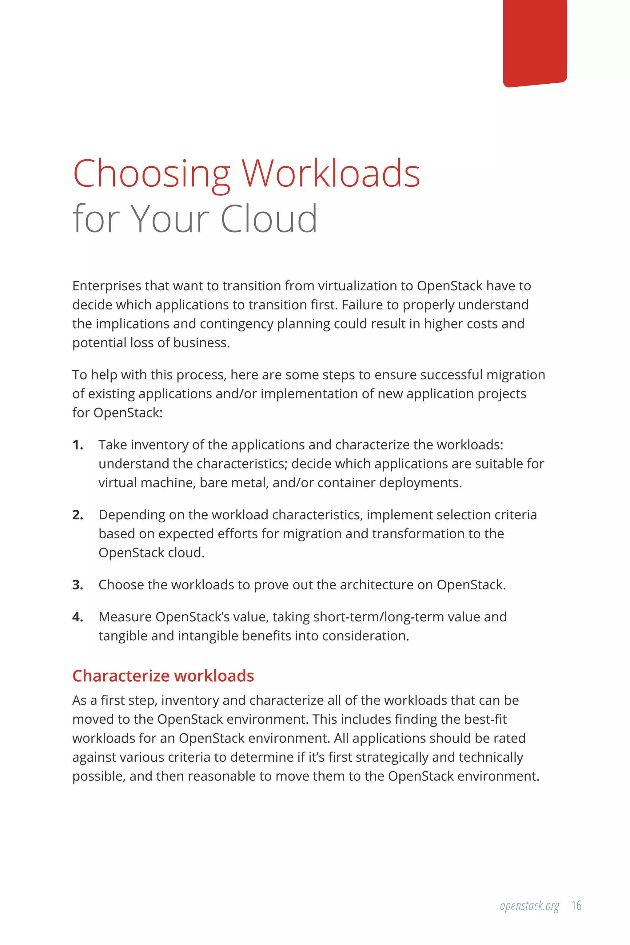 16openstack.org
Choosing Workloads
for Your Cloud
Enterprises that want to transition from virtualization to OpenStack have to
decide which applications to transition first. Failure to properly understand
the implications and contingency planning could result in higher costs and
potential loss of business.
To help with this process, here are some steps to ensure successful migration
of existing applications and/or implementation of new application projects
for OpenStack:
1.	 Take inventory of the applications and characterize the workloads:
understand the characteristics; decide which applications are suitable for
virtual machine, bare metal, and/or container deployments.
2.	 Depending on the workload characteristics, implement selection criteria
based on expected efforts for migration and transformation to the
OpenStack cloud.
3.	 Choose the workloads to prove out the architecture on OpenStack.
4.	 Measure OpenStack’s value, taking short-term/long-term value and
tangible and intangible benefits into consideration.
Characterize workloads
As a first step, inventory and characterize all of the workloads that can be
moved to the OpenStack environment. This includes finding the best-fit
workloads for an OpenStack environment. All applications should be rated
against various criteria to determine if it’s first strategically and technically
possible, and then reasonable to move them to the OpenStack environment.
 