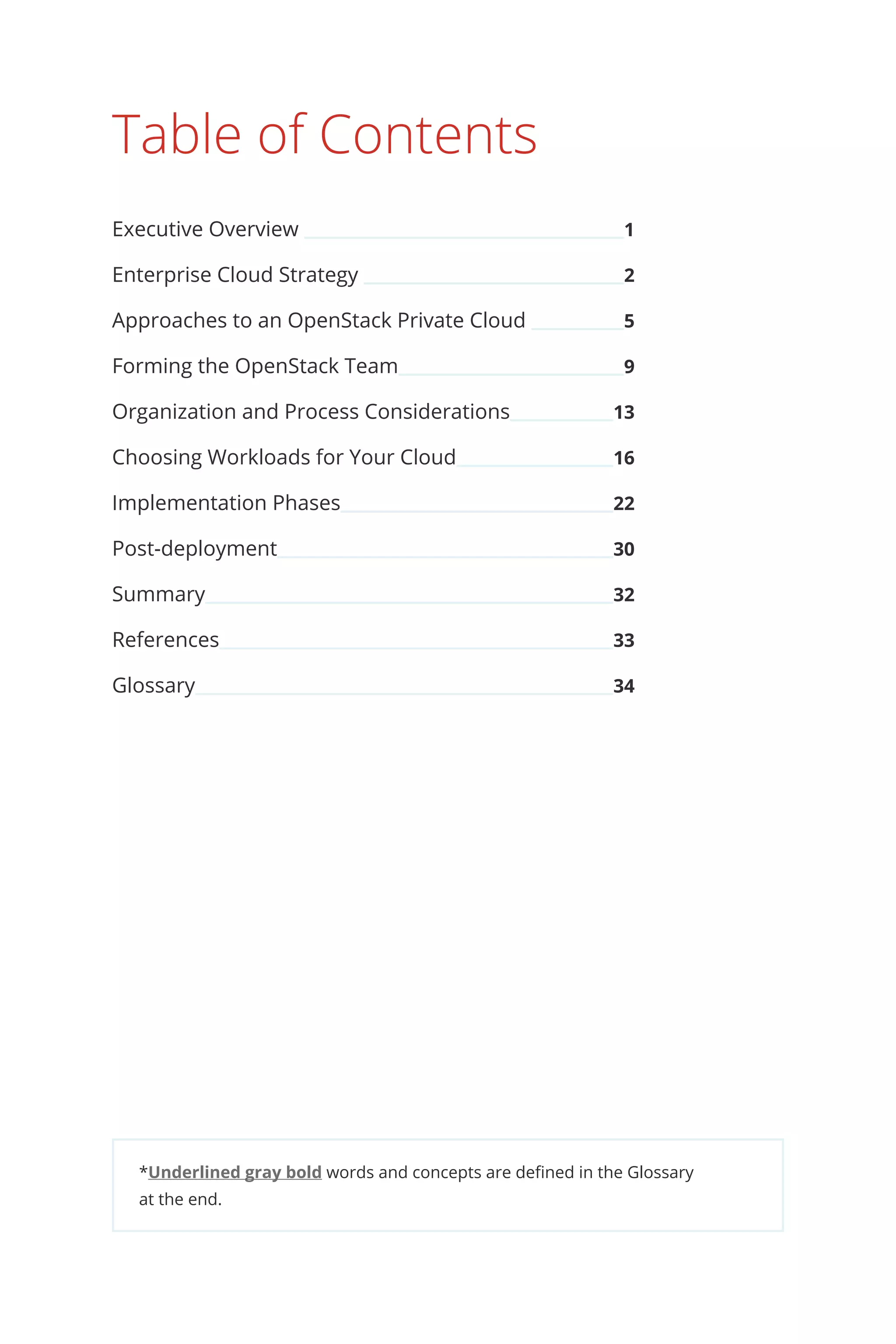 *Underlined gray bold words and concepts are defined in the Glossary
at the end.
Table of Contents
Executive Overview 	 1
Enterprise Cloud Strategy 	 2
Approaches to an OpenStack Private Cloud 	 5
Forming the OpenStack Team	 9
Organization and Process Considerations	 13
Choosing Workloads for Your Cloud	 16
Implementation Phases	 22
Post-deployment	 30
Summary	 32
References	 33
Glossary	 34
 