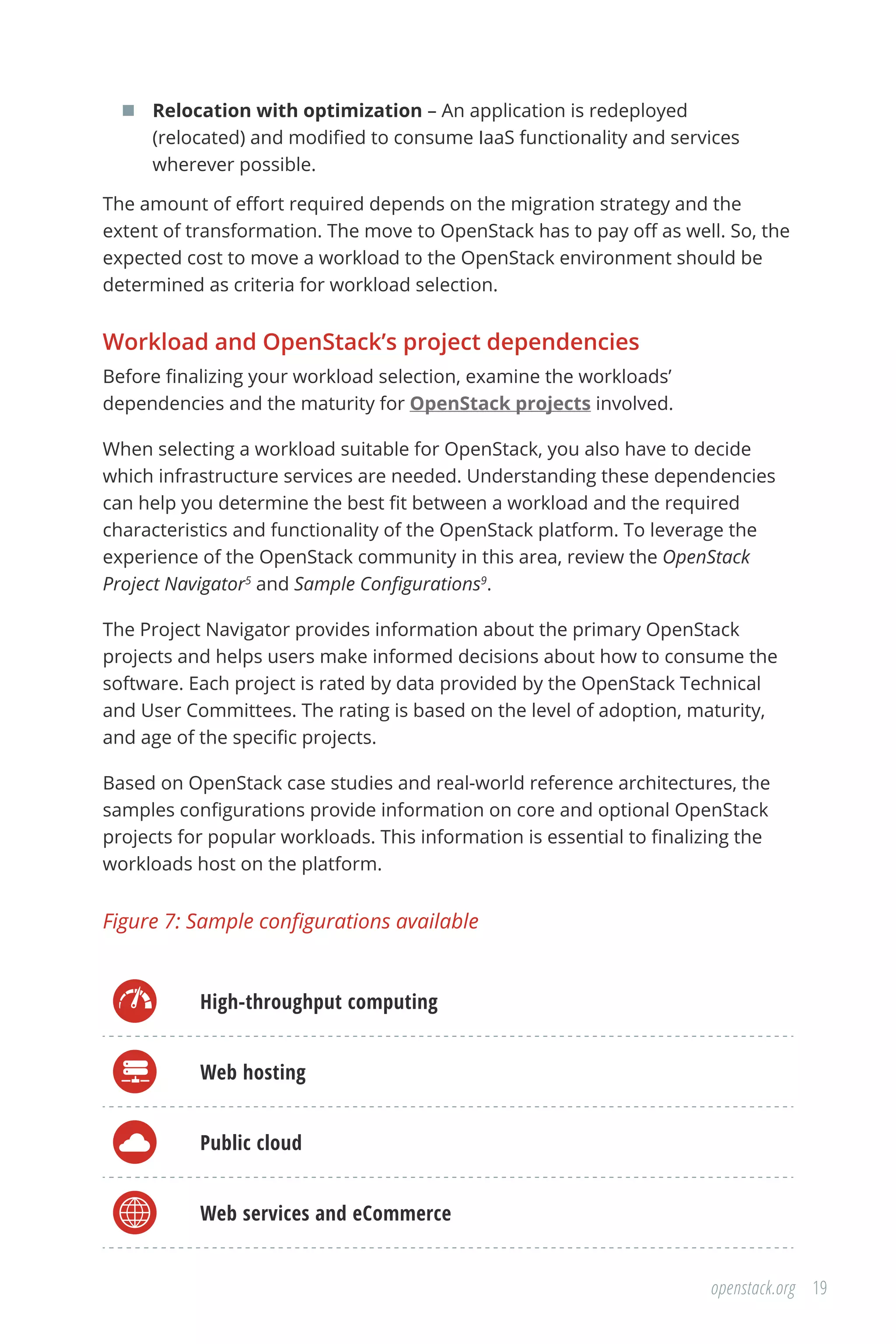 19openstack.org
	 Relocation with optimization – An application is redeployed
(relocated) and modified to consume IaaS functionality and services
wherever possible.
The amount of effort required depends on the migration strategy and the
extent of transformation. The move to OpenStack has to pay off as well. So, the
expected cost to move a workload to the OpenStack environment should be
determined as criteria for workload selection.
Workload and OpenStack’s project dependencies
Before finalizing your workload selection, examine the workloads’
dependencies and the maturity for OpenStack projects involved.
When selecting a workload suitable for OpenStack, you also have to decide
which infrastructure services are needed. Understanding these dependencies
can help you determine the best fit between a workload and the required
characteristics and functionality of the OpenStack platform. To leverage the
experience of the OpenStack community in this area, review the OpenStack
Project Navigator5
and Sample Configurations9
.
The Project Navigator provides information about the primary OpenStack
projects and helps users make informed decisions about how to consume the
software. Each project is rated by data provided by the OpenStack Technical
and User Committees. The rating is based on the level of adoption, maturity,
and age of the specific projects.
Based on OpenStack case studies and real-world reference architectures, the
samples configurations provide information on core and optional OpenStack
projects for popular workloads. This information is essential to finalizing the
workloads host on the platform.
Figure 7: Sample configurations available
High-throughput computing
Web hosting
Public cloud
Web services and eCommerce
 