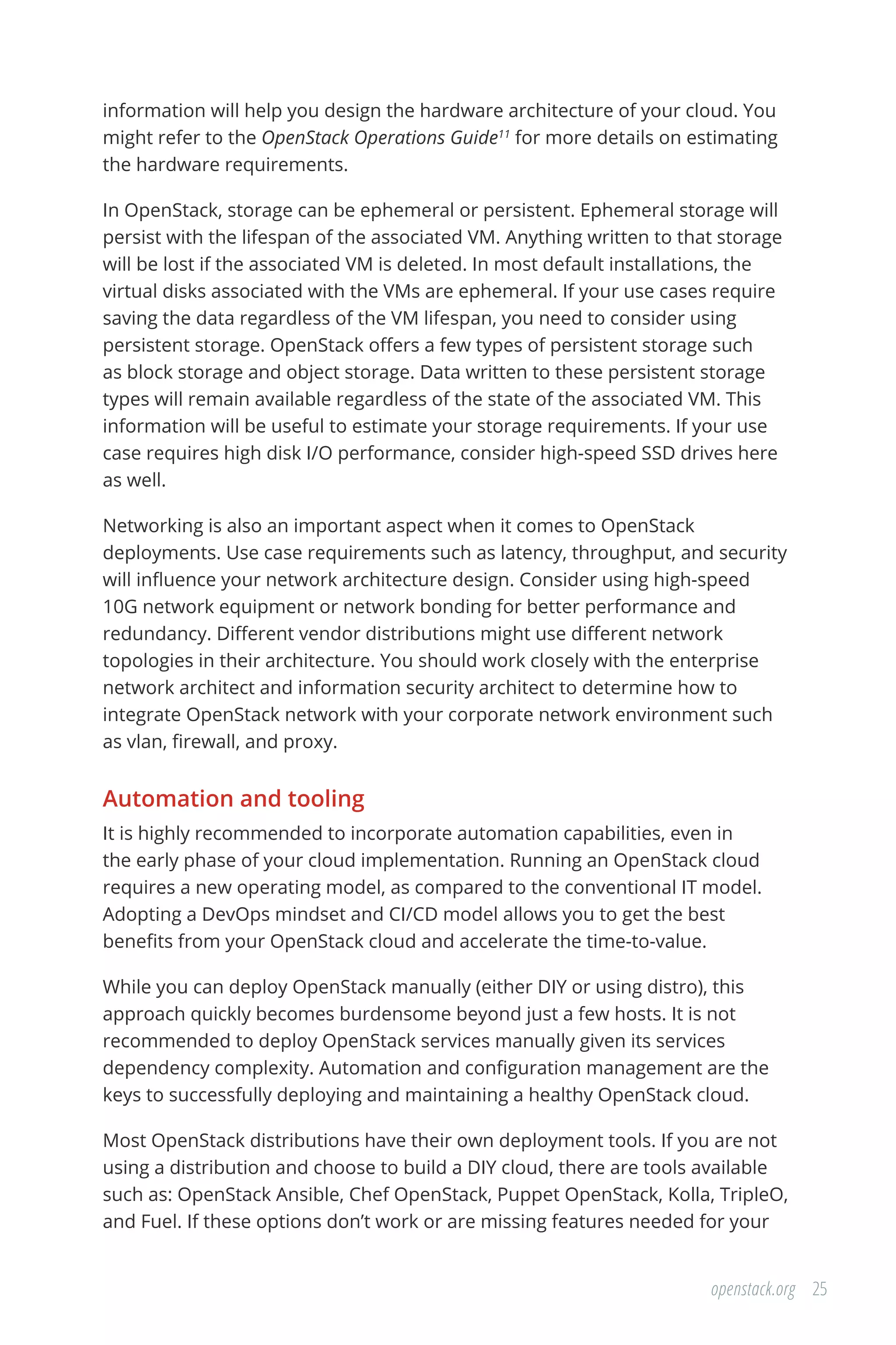 25openstack.org
information will help you design the hardware architecture of your cloud. You
might refer to the OpenStack Operations Guide11
for more details on estimating
the hardware requirements.
In OpenStack, storage can be ephemeral or persistent. Ephemeral storage will
persist with the lifespan of the associated VM. Anything written to that storage
will be lost if the associated VM is deleted. In most default installations, the
virtual disks associated with the VMs are ephemeral. If your use cases require
saving the data regardless of the VM lifespan, you need to consider using
persistent storage. OpenStack offers a few types of persistent storage such
as block storage and object storage. Data written to these persistent storage
types will remain available regardless of the state of the associated VM. This
information will be useful to estimate your storage requirements. If your use
case requires high disk I/O performance, consider high-speed SSD drives here
as well.
Networking is also an important aspect when it comes to OpenStack
deployments. Use case requirements such as latency, throughput, and security
will influence your network architecture design. Consider using high-speed
10G network equipment or network bonding for better performance and
redundancy. Different vendor distributions might use different network
topologies in their architecture. You should work closely with the enterprise
network architect and information security architect to determine how to
integrate OpenStack network with your corporate network environment such
as vlan, firewall, and proxy.
Automation and tooling
It is highly recommended to incorporate automation capabilities, even in
the early phase of your cloud implementation. Running an OpenStack cloud
requires a new operating model, as compared to the conventional IT model.
Adopting a DevOps mindset and CI/CD model allows you to get the best
benefits from your OpenStack cloud and accelerate the time-to-value.
While you can deploy OpenStack manually (either DIY or using distro), this
approach quickly becomes burdensome beyond just a few hosts. It is not
recommended to deploy OpenStack services manually given its services
dependency complexity. Automation and configuration management are the
keys to successfully deploying and maintaining a healthy OpenStack cloud.
Most OpenStack distributions have their own deployment tools. If you are not
using a distribution and choose to build a DIY cloud, there are tools available
such as: OpenStack Ansible, Chef OpenStack, Puppet OpenStack, Kolla, TripleO,
and Fuel. If these options don’t work or are missing features needed for your
 