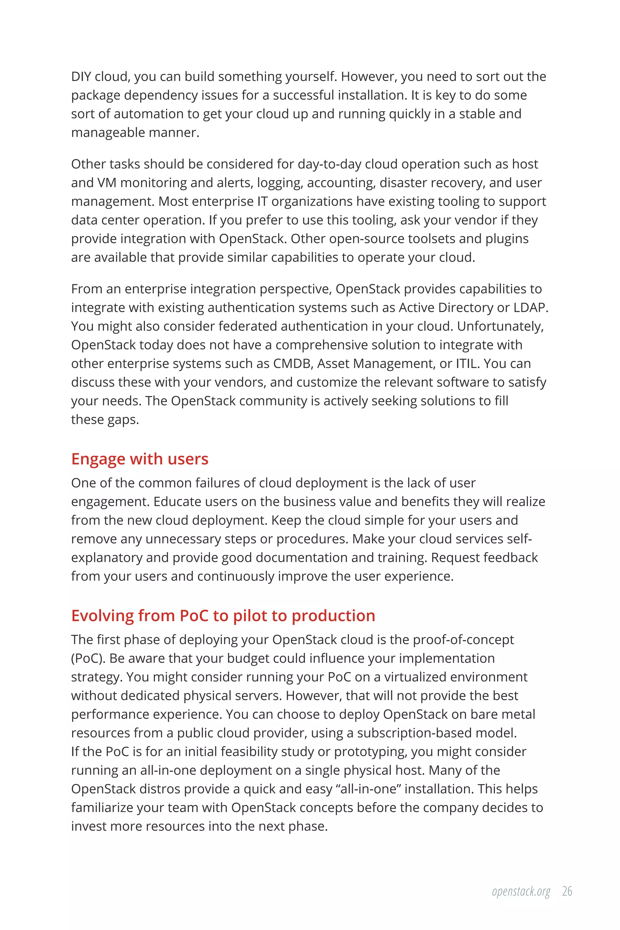 26openstack.org
DIY cloud, you can build something yourself. However, you need to sort out the
package dependency issues for a successful installation. It is key to do some
sort of automation to get your cloud up and running quickly in a stable and
manageable manner.
Other tasks should be considered for day-to-day cloud operation such as host
and VM monitoring and alerts, logging, accounting, disaster recovery, and user
management. Most enterprise IT organizations have existing tooling to support
data center operation. If you prefer to use this tooling, ask your vendor if they
provide integration with OpenStack. Other open-source toolsets and plugins
are available that provide similar capabilities to operate your cloud.
From an enterprise integration perspective, OpenStack provides capabilities to
integrate with existing authentication systems such as Active Directory or LDAP.
You might also consider federated authentication in your cloud. Unfortunately,
OpenStack today does not have a comprehensive solution to integrate with
other enterprise systems such as CMDB, Asset Management, or ITIL. You can
discuss these with your vendors, and customize the relevant software to satisfy
your needs. The OpenStack community is actively seeking solutions to fill
these gaps.
Engage with users
One of the common failures of cloud deployment is the lack of user
engagement. Educate users on the business value and benefits they will realize
from the new cloud deployment. Keep the cloud simple for your users and
remove any unnecessary steps or procedures. Make your cloud services self-
explanatory and provide good documentation and training. Request feedback
from your users and continuously improve the user experience.
Evolving from PoC to pilot to production
The first phase of deploying your OpenStack cloud is the proof-of-concept
(PoC). Be aware that your budget could influence your implementation
strategy. You might consider running your PoC on a virtualized environment
without dedicated physical servers. However, that will not provide the best
performance experience. You can choose to deploy OpenStack on bare metal
resources from a public cloud provider, using a subscription-based model.
If the PoC is for an initial feasibility study or prototyping, you might consider
running an all-in-one deployment on a single physical host. Many of the
OpenStack distros provide a quick and easy “all-in-one” installation. This helps
familiarize your team with OpenStack concepts before the company decides to
invest more resources into the next phase.
 