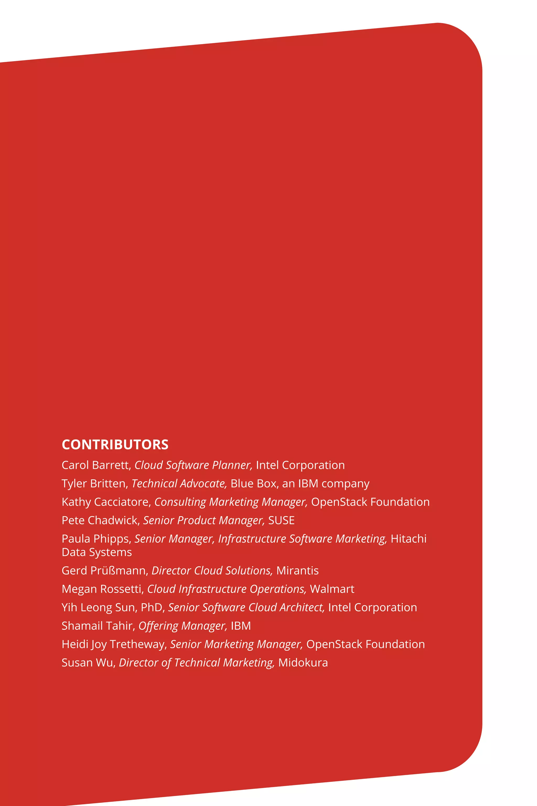 CONTRIBUTORS
Carol Barrett, Cloud Software Planner, Intel Corporation
Tyler Britten, Technical Advocate, Blue Box, an IBM company
Kathy Cacciatore, Consulting Marketing Manager, OpenStack Foundation
Pete Chadwick, Senior Product Manager, SUSE
Paula Phipps, Senior Manager, Infrastructure Software Marketing, Hitachi
Data Systems
Gerd Prüßmann, Director Cloud Solutions, Mirantis
Megan Rossetti, Cloud Infrastructure Operations, Walmart
Yih Leong Sun, PhD, Senior Software Cloud Architect, Intel Corporation
Shamail Tahir, Offering Manager, IBM
Heidi Joy Tretheway, Senior Marketing Manager, OpenStack Foundation
Susan Wu, Director of Technical Marketing, Midokura
 