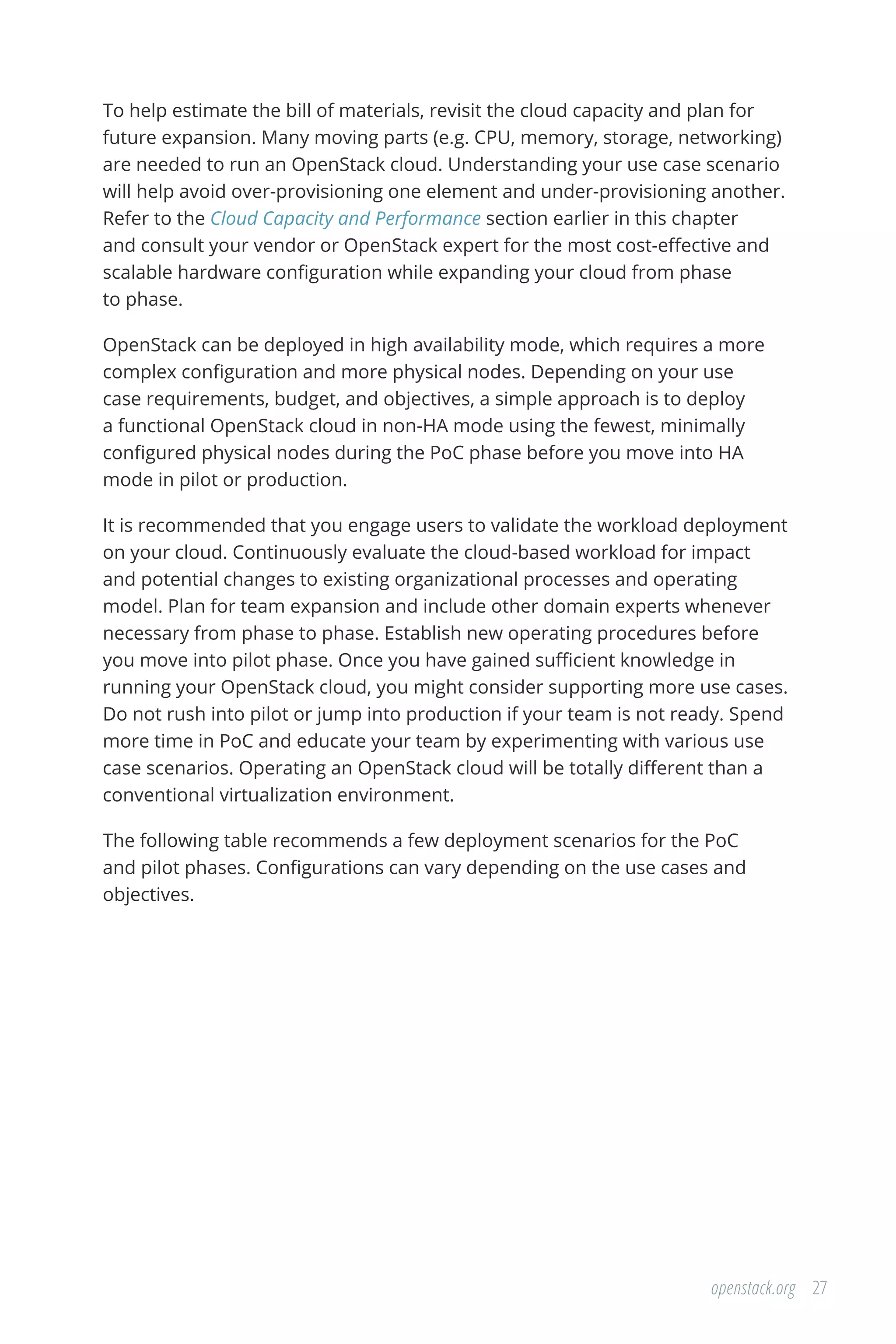 27openstack.org
To help estimate the bill of materials, revisit the cloud capacity and plan for
future expansion. Many moving parts (e.g. CPU, memory, storage, networking)
are needed to run an OpenStack cloud. Understanding your use case scenario
will help avoid over-provisioning one element and under-provisioning another.
Refer to the Cloud Capacity and Performance section earlier in this chapter
and consult your vendor or OpenStack expert for the most cost-effective and
scalable hardware configuration while expanding your cloud from phase
to phase.
OpenStack can be deployed in high availability mode, which requires a more
complex configuration and more physical nodes. Depending on your use
case requirements, budget, and objectives, a simple approach is to deploy
a functional OpenStack cloud in non-HA mode using the fewest, minimally
configured physical nodes during the PoC phase before you move into HA
mode in pilot or production.
It is recommended that you engage users to validate the workload deployment
on your cloud. Continuously evaluate the cloud-based workload for impact
and potential changes to existing organizational processes and operating
model. Plan for team expansion and include other domain experts whenever
necessary from phase to phase. Establish new operating procedures before
you move into pilot phase. Once you have gained sufficient knowledge in
running your OpenStack cloud, you might consider supporting more use cases.
Do not rush into pilot or jump into production if your team is not ready. Spend
more time in PoC and educate your team by experimenting with various use
case scenarios. Operating an OpenStack cloud will be totally different than a
conventional virtualization environment.
The following table recommends a few deployment scenarios for the PoC
and pilot phases. Configurations can vary depending on the use cases and
objectives.
 