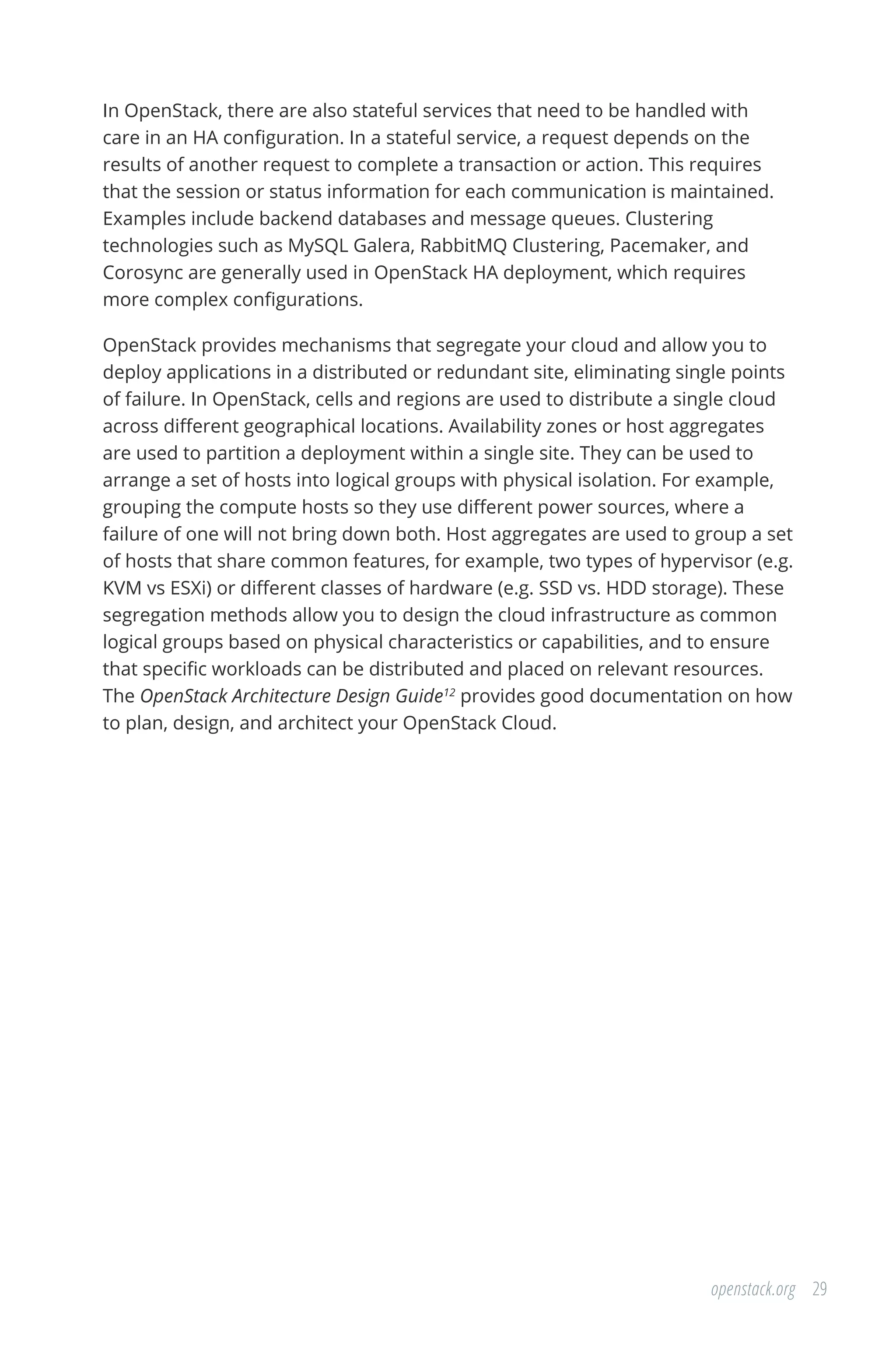 29openstack.org
In OpenStack, there are also stateful services that need to be handled with
care in an HA configuration. In a stateful service, a request depends on the
results of another request to complete a transaction or action. This requires
that the session or status information for each communication is maintained.
Examples include backend databases and message queues. Clustering
technologies such as MySQL Galera, RabbitMQ Clustering, Pacemaker, and
Corosync are generally used in OpenStack HA deployment, which requires
more complex configurations.
OpenStack provides mechanisms that segregate your cloud and allow you to
deploy applications in a distributed or redundant site, eliminating single points
of failure. In OpenStack, cells and regions are used to distribute a single cloud
across different geographical locations. Availability zones or host aggregates
are used to partition a deployment within a single site. They can be used to
arrange a set of hosts into logical groups with physical isolation. For example,
grouping the compute hosts so they use different power sources, where a
failure of one will not bring down both. Host aggregates are used to group a set
of hosts that share common features, for example, two types of hypervisor (e.g.
KVM vs ESXi) or different classes of hardware (e.g. SSD vs. HDD storage). These
segregation methods allow you to design the cloud infrastructure as common
logical groups based on physical characteristics or capabilities, and to ensure
that specific workloads can be distributed and placed on relevant resources.
The OpenStack Architecture Design Guide12
provides good documentation on how
to plan, design, and architect your OpenStack Cloud.
 