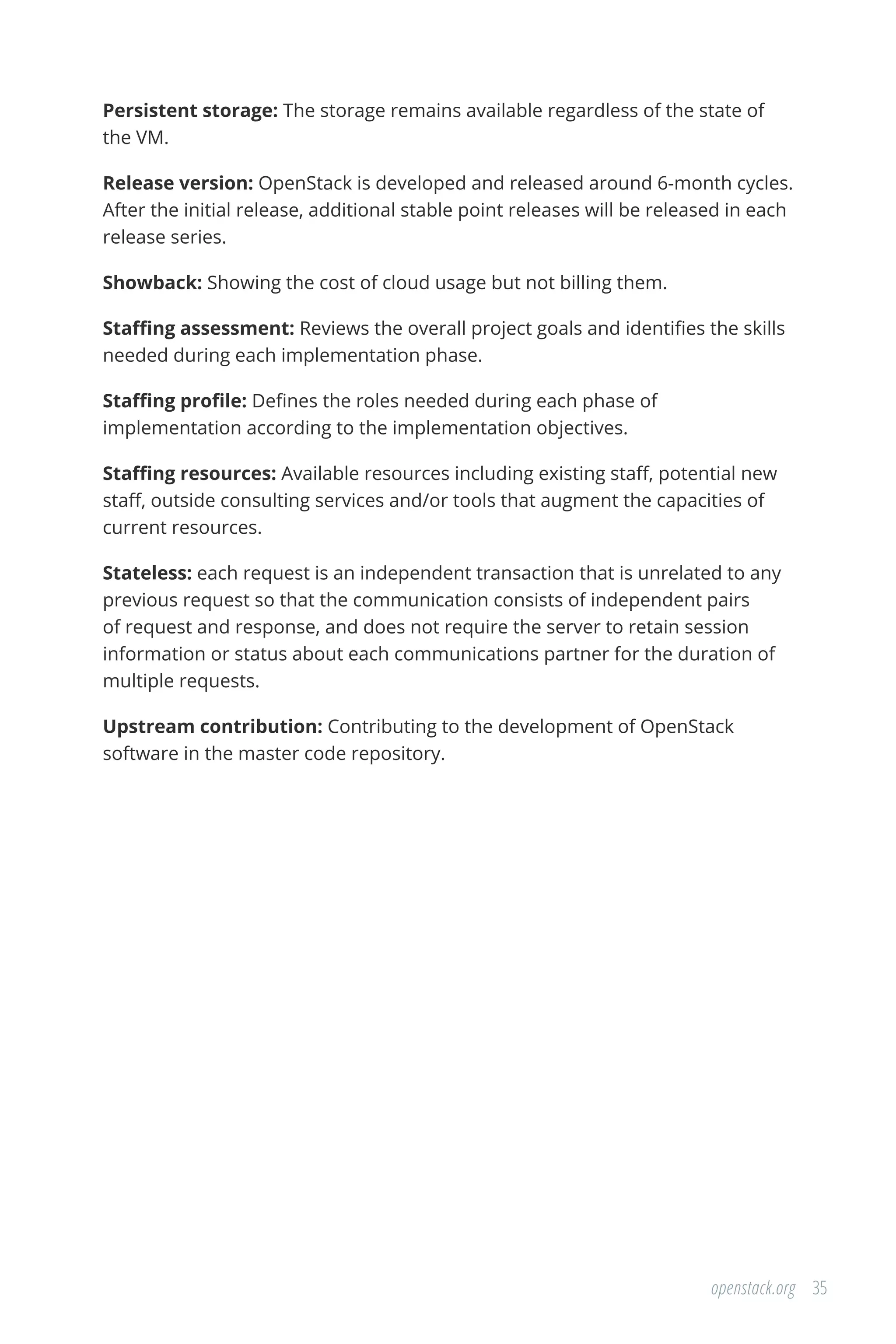 35openstack.org
Persistent storage: The storage remains available regardless of the state of
the VM.
Release version: OpenStack is developed and released around 6-month cycles.
After the initial release, additional stable point releases will be released in each
release series.
Showback: Showing the cost of cloud usage but not billing them.
Staffing assessment: Reviews the overall project goals and identifies the skills
needed during each implementation phase.
Staffing profile: Defines the roles needed during each phase of
implementation according to the implementation objectives.
Staffing resources: Available resources including existing staff, potential new
staff, outside consulting services and/or tools that augment the capacities of
current resources.
Stateless: each request is an independent transaction that is unrelated to any
previous request so that the communication consists of independent pairs
of request and response, and does not require the server to retain session
information or status about each communications partner for the duration of
multiple requests.
Upstream contribution: Contributing to the development of OpenStack
software in the master code repository.
 