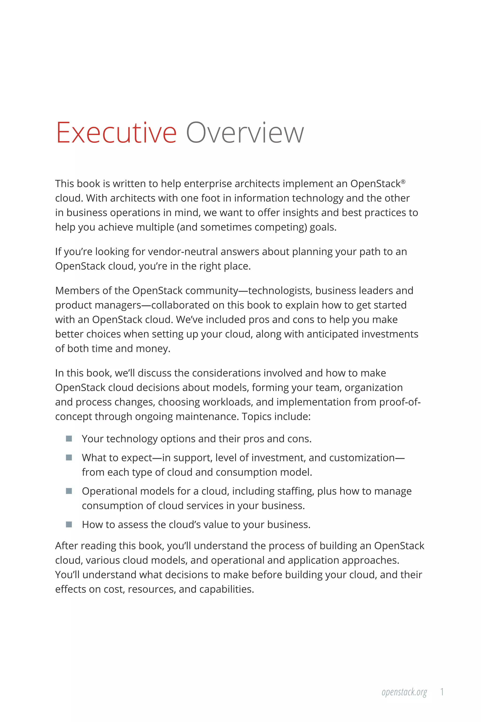 1openstack.org
Executive Overview
This book is written to help enterprise architects implement an OpenStack®
cloud. With architects with one foot in information technology and the other
in business operations in mind, we want to offer insights and best practices to
help you achieve multiple (and sometimes competing) goals.
If you’re looking for vendor-neutral answers about planning your path to an
OpenStack cloud, you’re in the right place.
Members of the OpenStack community—technologists, business leaders and
product managers—collaborated on this book to explain how to get started
with an OpenStack cloud. We’ve included pros and cons to help you make
better choices when setting up your cloud, along with anticipated investments
of both time and money.
In this book, we’ll discuss the considerations involved and how to make
OpenStack cloud decisions about models, forming your team, organization
and process changes, choosing workloads, and implementation from proof-of-
concept through ongoing maintenance. Topics include:
	 Your technology options and their pros and cons.
	 What to expect—in support, level of investment, and customization—
from each type of cloud and consumption model.
	 Operational models for a cloud, including staffing, plus how to manage
consumption of cloud services in your business.
	 How to assess the cloud’s value to your business.
After reading this book, you’ll understand the process of building an OpenStack
cloud, various cloud models, and operational and application approaches.
You’ll understand what decisions to make before building your cloud, and their
effects on cost, resources, and capabilities.
 