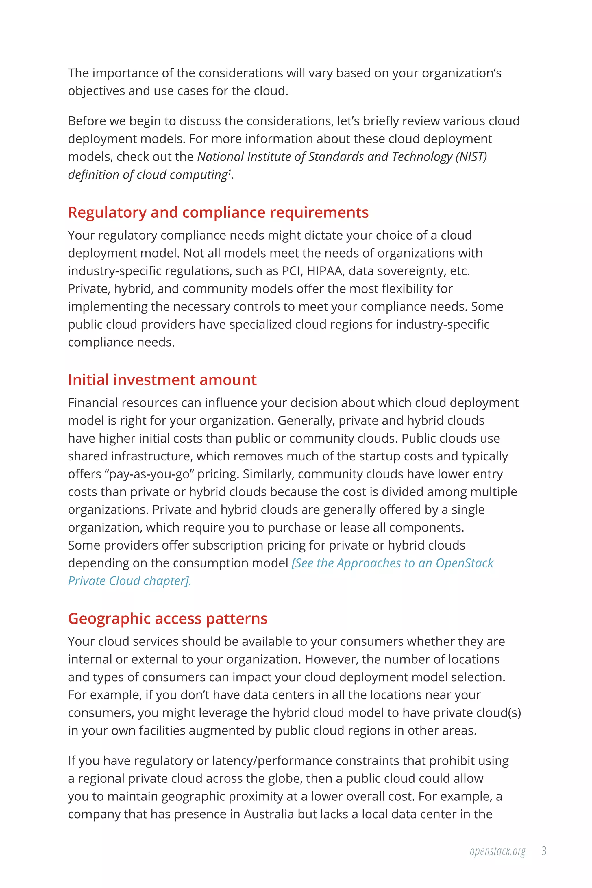 3openstack.org
The importance of the considerations will vary based on your organization’s
objectives and use cases for the cloud.
Before we begin to discuss the considerations, let’s briefly review various cloud
deployment models. For more information about these cloud deployment
models, check out the National Institute of Standards and Technology (NIST)
definition of cloud computing1
.
Regulatory and compliance requirements
Your regulatory compliance needs might dictate your choice of a cloud
deployment model. Not all models meet the needs of organizations with
industry-specific regulations, such as PCI, HIPAA, data sovereignty, etc.
Private, hybrid, and community models offer the most flexibility for
implementing the necessary controls to meet your compliance needs. Some
public cloud providers have specialized cloud regions for industry-specific
compliance needs.
Initial investment amount
Financial resources can influence your decision about which cloud deployment
model is right for your organization. Generally, private and hybrid clouds
have higher initial costs than public or community clouds. Public clouds use
shared infrastructure, which removes much of the startup costs and typically
offers “pay-as-you-go” pricing. Similarly, community clouds have lower entry
costs than private or hybrid clouds because the cost is divided among multiple
organizations. Private and hybrid clouds are generally offered by a single
organization, which require you to purchase or lease all components.
Some providers offer subscription pricing for private or hybrid clouds
depending on the consumption model [See the Approaches to an OpenStack
Private Cloud chapter].
Geographic access patterns
Your cloud services should be available to your consumers whether they are
internal or external to your organization. However, the number of locations
and types of consumers can impact your cloud deployment model selection.
For example, if you don’t have data centers in all the locations near your
consumers, you might leverage the hybrid cloud model to have private cloud(s)
in your own facilities augmented by public cloud regions in other areas.
If you have regulatory or latency/performance constraints that prohibit using
a regional private cloud across the globe, then a public cloud could allow
you to maintain geographic proximity at a lower overall cost. For example, a
company that has presence in Australia but lacks a local data center in the
 