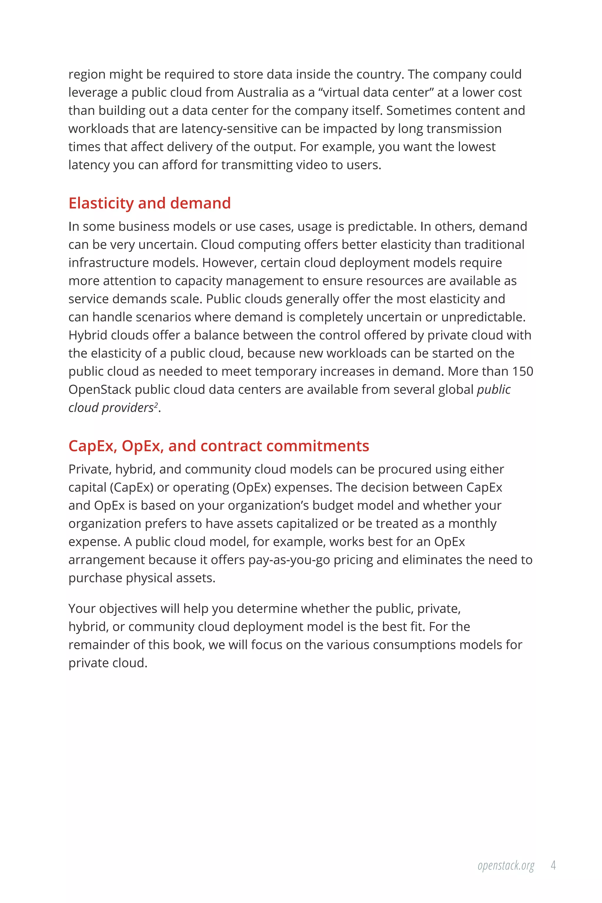 4openstack.org
region might be required to store data inside the country. The company could
leverage a public cloud from Australia as a “virtual data center” at a lower cost
than building out a data center for the company itself. Sometimes content and
workloads that are latency-sensitive can be impacted by long transmission
times that affect delivery of the output. For example, you want the lowest
latency you can afford for transmitting video to users.
Elasticity and demand
In some business models or use cases, usage is predictable. In others, demand
can be very uncertain. Cloud computing offers better elasticity than traditional
infrastructure models. However, certain cloud deployment models require
more attention to capacity management to ensure resources are available as
service demands scale. Public clouds generally offer the most elasticity and
can handle scenarios where demand is completely uncertain or unpredictable.
Hybrid clouds offer a balance between the control offered by private cloud with
the elasticity of a public cloud, because new workloads can be started on the
public cloud as needed to meet temporary increases in demand. More than 150
OpenStack public cloud data centers are available from several global public
cloud providers2
.
CapEx, OpEx, and contract commitments
Private, hybrid, and community cloud models can be procured using either
capital (CapEx) or operating (OpEx) expenses. The decision between CapEx
and OpEx is based on your organization’s budget model and whether your
organization prefers to have assets capitalized or be treated as a monthly
expense. A public cloud model, for example, works best for an OpEx
arrangement because it offers pay-as-you-go pricing and eliminates the need to
purchase physical assets.
Your objectives will help you determine whether the public, private,
hybrid, or community cloud deployment model is the best fit. For the
remainder of this book, we will focus on the various consumptions models for
private cloud.
 