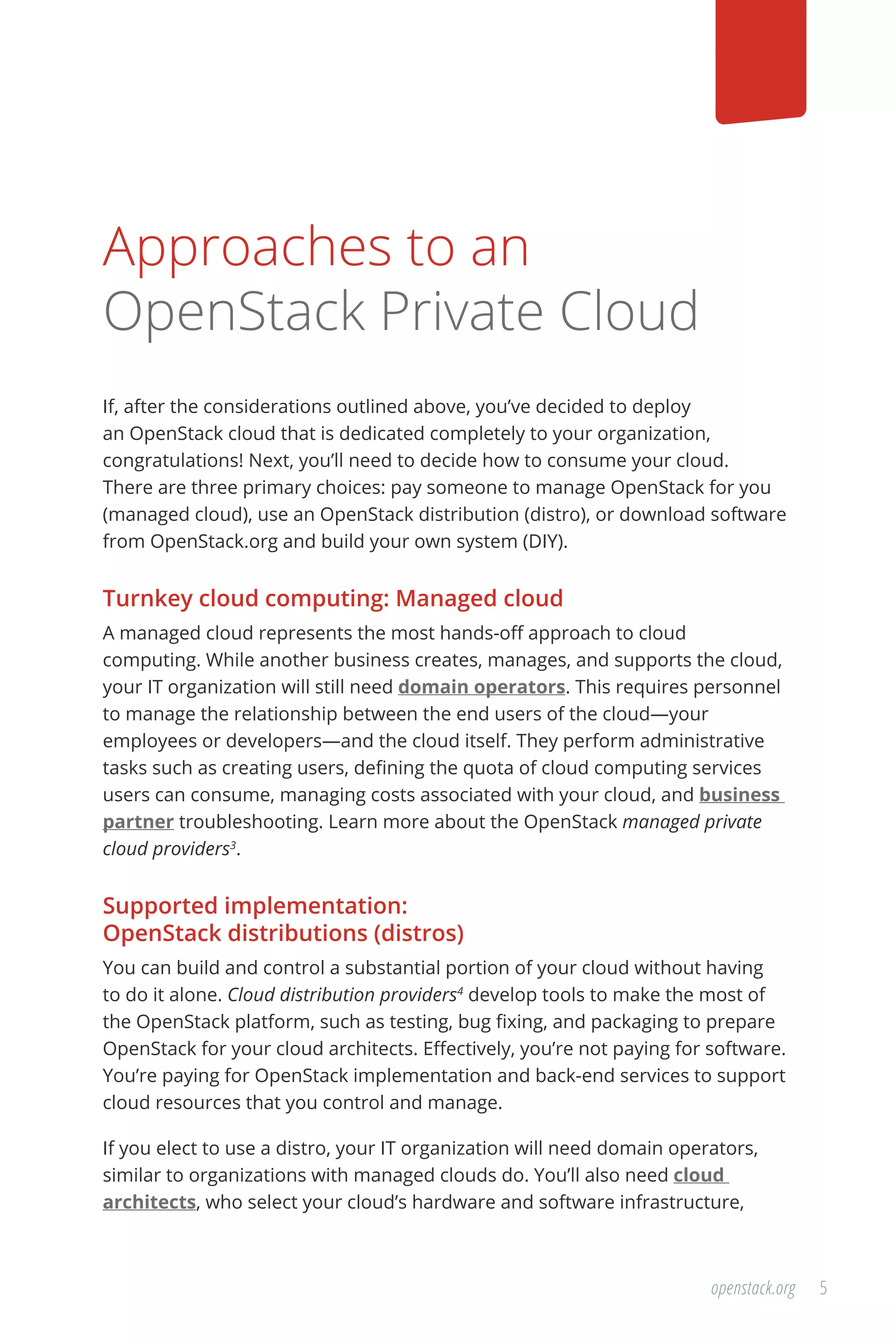 5openstack.org
Approaches to an
OpenStack Private Cloud
If, after the considerations outlined above, you’ve decided to deploy
an OpenStack cloud that is dedicated completely to your organization,
congratulations! Next, you’ll need to decide how to consume your cloud.
There are three primary choices: pay someone to manage OpenStack for you
(managed cloud), use an OpenStack distribution (distro), or download software
from OpenStack.org and build your own system (DIY).
Turnkey cloud computing: Managed cloud
A managed cloud represents the most hands-off approach to cloud
computing. While another business creates, manages, and supports the cloud,
your IT organization will still need domain operators. This requires personnel
to manage the relationship between the end users of the cloud—your
employees or developers—and the cloud itself. They perform administrative
tasks such as creating users, defining the quota of cloud computing services
users can consume, managing costs associated with your cloud, and business
partner troubleshooting. Learn more about the OpenStack managed private
cloud providers3
.
Supported implementation:
OpenStack distributions (distros)
You can build and control a substantial portion of your cloud without having
to do it alone. Cloud distribution providers4
develop tools to make the most of
the OpenStack platform, such as testing, bug fixing, and packaging to prepare
OpenStack for your cloud architects. Effectively, you’re not paying for software.
You’re paying for OpenStack implementation and back-end services to support
cloud resources that you control and manage.
If you elect to use a distro, your IT organization will need domain operators,
similar to organizations with managed clouds do. You’ll also need cloud
architects, who select your cloud’s hardware and software infrastructure,
 