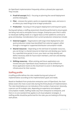 10openstack.org
An OpenStack implementation frequently utilizes a phased plan approach.
They include:
	 Proof-of-concept (PoC) – focusing on planning the overall deployment
and the initial goals.
	 Pilot – stresses the system, works on expected edge cases, and zeros in
on where you need things to be to begin production.
	 Production – focusing on the program deployment and long-term goals.
During each phase, a staffing assessment should be performed to ensure goals
are being met and to anticipate future changes. Enterprise users find it useful
to reevaluate staffing needs on a regular basis as their platforms continue to
grow and develop. Considerations from current production enterprises include:
	 External support – Organizations with large initial deployments and
quick production ramps have benefited from external support, either
through a managed or supported distribution consumption model.
	 Shared resources – Depending on the skill level of available resources,
you can bring in a shared resource to help train and develop your teams
for a specified time period. In turn, your team can help identify and
define necessary skills for future team members, and train and develop
those new hires.
	 Shifting resources – When existing and future applications are
moved onto your OpenStack cloud, headcount can be shifted from
those application teams to the cloud team to assist in developing the
infrastructure for their success.
Staffing profile
A staffing profile defines the roles needed during each phase of
implementation according to the implementation goals and needs.
Based on feedback from production enterprise users of OpenStack, the chart
below covers the most crucial roles during the three phases of implementation.
The roles listed below are not indicative of the number of personnel. Generally,
a person can fill multiple roles, depending on experience and adopted
consumption models. Staffing needs vary from enterprise to enterprise, and
there is no one standard that applies to all cloud adoption strategies. A
staffing profile should be performed for the roles you are looking to fill during
each phase.
 