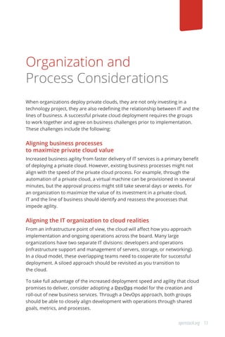 13openstack.org
Organization and
Process Considerations
When organizations deploy private clouds, they are not only investing in a
technology project, they are also redefining the relationship between IT and the
lines of business. A successful private cloud deployment requires the groups
to work together and agree on business challenges prior to implementation.
These challenges include the following:
Aligning business processes
to maximize private cloud value
Increased business agility from faster delivery of IT services is a primary benefit
of deploying a private cloud. However, existing business processes might not
align with the speed of the private cloud process. For example, through the
automation of a private cloud, a virtual machine can be provisioned in several
minutes, but the approval process might still take several days or weeks. For
an organization to maximize the value of its investment in a private cloud,
IT and the line of business should identify and reassess the processes that
impede agility.
Aligning the IT organization to cloud realities
From an infrastructure point of view, the cloud will affect how you approach
implementation and ongoing operations across the board. Many large
organizations have two separate IT divisions: developers and operations
(infrastructure support and management of servers, storage, or networking).
In a cloud model, these overlapping teams need to cooperate for successful
deployment. A siloed approach should be revisited as you transition to
the cloud.
To take full advantage of the increased deployment speed and agility that cloud
promises to deliver, consider adopting a DevOps model for the creation and
roll-out of new business services. Through a DevOps approach, both groups
should be able to closely align development with operations through shared
goals, metrics, and processes.
 