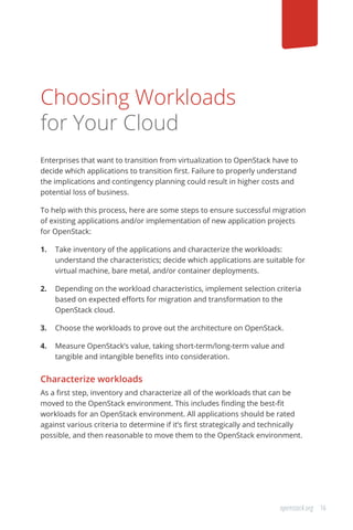 16openstack.org
Choosing Workloads
for Your Cloud
Enterprises that want to transition from virtualization to OpenStack have to
decide which applications to transition first. Failure to properly understand
the implications and contingency planning could result in higher costs and
potential loss of business.
To help with this process, here are some steps to ensure successful migration
of existing applications and/or implementation of new application projects
for OpenStack:
1.	 Take inventory of the applications and characterize the workloads:
understand the characteristics; decide which applications are suitable for
virtual machine, bare metal, and/or container deployments.
2.	 Depending on the workload characteristics, implement selection criteria
based on expected efforts for migration and transformation to the
OpenStack cloud.
3.	 Choose the workloads to prove out the architecture on OpenStack.
4.	 Measure OpenStack’s value, taking short-term/long-term value and
tangible and intangible benefits into consideration.
Characterize workloads
As a first step, inventory and characterize all of the workloads that can be
moved to the OpenStack environment. This includes finding the best-fit
workloads for an OpenStack environment. All applications should be rated
against various criteria to determine if it’s first strategically and technically
possible, and then reasonable to move them to the OpenStack environment.
 