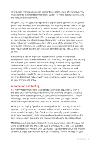 25openstack.org
information will help you design the hardware architecture of your cloud. You
might refer to the OpenStack Operations Guide11
for more details on estimating
the hardware requirements.
In OpenStack, storage can be ephemeral or persistent. Ephemeral storage will
persist with the lifespan of the associated VM. Anything written to that storage
will be lost if the associated VM is deleted. In most default installations, the
virtual disks associated with the VMs are ephemeral. If your use cases require
saving the data regardless of the VM lifespan, you need to consider using
persistent storage. OpenStack offers a few types of persistent storage such
as block storage and object storage. Data written to these persistent storage
types will remain available regardless of the state of the associated VM. This
information will be useful to estimate your storage requirements. If your use
case requires high disk I/O performance, consider high-speed SSD drives here
as well.
Networking is also an important aspect when it comes to OpenStack
deployments. Use case requirements such as latency, throughput, and security
will influence your network architecture design. Consider using high-speed
10G network equipment or network bonding for better performance and
redundancy. Different vendor distributions might use different network
topologies in their architecture. You should work closely with the enterprise
network architect and information security architect to determine how to
integrate OpenStack network with your corporate network environment such
as vlan, firewall, and proxy.
Automation and tooling
It is highly recommended to incorporate automation capabilities, even in
the early phase of your cloud implementation. Running an OpenStack cloud
requires a new operating model, as compared to the conventional IT model.
Adopting a DevOps mindset and CI/CD model allows you to get the best
benefits from your OpenStack cloud and accelerate the time-to-value.
While you can deploy OpenStack manually (either DIY or using distro), this
approach quickly becomes burdensome beyond just a few hosts. It is not
recommended to deploy OpenStack services manually given its services
dependency complexity. Automation and configuration management are the
keys to successfully deploying and maintaining a healthy OpenStack cloud.
Most OpenStack distributions have their own deployment tools. If you are not
using a distribution and choose to build a DIY cloud, there are tools available
such as: OpenStack Ansible, Chef OpenStack, Puppet OpenStack, Kolla, TripleO,
and Fuel. If these options don’t work or are missing features needed for your
 
