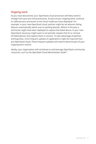 31openstack.org
Ongoing work
As you have discovered, your OpenStack cloud processes will likely need to
change from your pre-cloud processes. As part of your ongoing work, continue
to calibrate your processes to the cloud model you have deployed. For
example, in your new OpenStack cloud, policies might be set wherein failing
devices automatically switch over to working devices. Where in the past a
technician might have been deployed to replace the failed device, in your new
OpenStack cloud you might want to set periodic sweeps that fix or remove
all failed devices and replace them in concert. To take advantage of patches
and bug fixes, more frequent updates to applications might be required than
pre-OpenStack cloud. These frequent updates will need to become part of your
ongoing work routine.
Ideally, your organization will contribute to and leverage OpenStack community
resources, such as the OpenStack Cloud Administrator Guide18
.
 