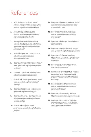 33openstack.org
References
1.	 NIST definition of cloud: http://
nvlpubs.nist.gov/nistpubs/Legacy/SP/
nistspecialpublication800-145.pdf
2.	 Available OpenStack public
clouds: http://www.openstack.org/
marketplace/public-clouds/
3.	 Managed or hosted OpenStack
private cloud providers: http://www.
openstack.org/marketplace/hosted-
private-clouds/
4.	 Available OpenStack distributions:
https://www.openstack.org/
marketplace/distros/
5.	 OpenStack Project Navigator: http://
www.openstack.org/software/project-
navigator
6.	 Certified OpenStack Administrator:
https://www.openstack.org/coa
7.	 OpenStack Training Providers: http://
www.openstack.org/marketplace/
training/
8.	 OpenStack Job Board : https://www.
openstack.org/community/jobs/
9.	 OpenStack Sample Configurations:
http://www.openstack.org/software/
sample-configs
10.	 OpenStack Projects: http://
governance.openstack.org/reference/
projects/
11.	 OpenStack Operations Guide: http://
docs.openstack.org/openstack-ops/
content/index.html
12.	 OpenStack Architecture Design
Guide: http://docs.openstack.org/
arch-design/
13.	 OpenStack Releases: http://releases.
openstack.org/
14.	 OpenStack Design Summit: https://
wiki.openstack.org/wiki/Design_Summit
15.	 OpenStack Software Roadmap:
https://www.openstack.org/software/
roadmap/
16.	 OpenStack Summit: https://www.
openstack.org/summit/
17.	 Community-provided Multi-release
Roadmap: https://wiki.openstack.
org/wiki/ProductTeam/MultiRelease_
Roadmap
18.	 OpenStack Cloud Administrator
Guide: http://docs.openstack.org/
admin-guide-cloud/
19.	 OpenStack Community website:
http://www.openstack.org/community/
20.	 OpenStack Foundation YouTube
channel: https://www.youtube.com/
user/OpenStackFoundation
 