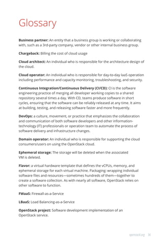 34openstack.org
Glossary
Business partner: An entity that a business group is working or collaborating
with, such as a 3rd-party company, vendor or other internal business group.
Chargeback: Billing the cost of cloud usage
Cloud architect: An individual who is responsible for the architecture design of
the cloud.
Cloud operator: An individual who is responsible for day-to-day IaaS operation
including performance and capacity monitoring, troubleshooting, and security.
Continuous Integration/Continuous Delivery (CI/CD): CI is the software
engineering practice of merging all developer working copies to a shared
repository several times a day. With CD, teams produce software in short
cycles, ensuring that the software can be reliably released at any time. It aims
at building, testing, and releasing software faster and more frequently.
DevOps: a culture, movement, or practice that emphasizes the collaboration
and communication of both software developers and other information-
technology (IT) professionals or operation team to automate the process of
software delivery and infrastructure changes.
Domain operator: An individual who is responsible for supporting the cloud
consumers/users on using the OpenStack cloud.
Ephemeral storage: The storage will be deleted when the associated
VM is deleted.
Flavor: a virtual hardware template that defines the vCPUs, memory, and
ephemeral storage for each virtual machine. Packaging: wrapping individual
software files and resources—sometimes hundreds of them—together to
create a software collection. As with nearly all software, OpenStack relies on
other software to function.
FWaaS: Firewall-as-a-Service
LBaaS: Load Balancing-as-a-Service
OpenStack project: Software development implementation of an
OpenStack service.
 