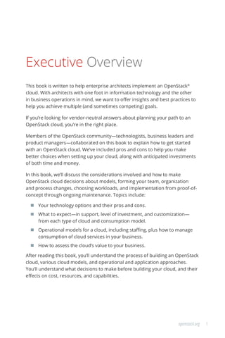 1openstack.org
Executive Overview
This book is written to help enterprise architects implement an OpenStack®
cloud. With architects with one foot in information technology and the other
in business operations in mind, we want to offer insights and best practices to
help you achieve multiple (and sometimes competing) goals.
If you’re looking for vendor-neutral answers about planning your path to an
OpenStack cloud, you’re in the right place.
Members of the OpenStack community—technologists, business leaders and
product managers—collaborated on this book to explain how to get started
with an OpenStack cloud. We’ve included pros and cons to help you make
better choices when setting up your cloud, along with anticipated investments
of both time and money.
In this book, we’ll discuss the considerations involved and how to make
OpenStack cloud decisions about models, forming your team, organization
and process changes, choosing workloads, and implementation from proof-of-
concept through ongoing maintenance. Topics include:
	 Your technology options and their pros and cons.
	 What to expect—in support, level of investment, and customization—
from each type of cloud and consumption model.
	 Operational models for a cloud, including staffing, plus how to manage
consumption of cloud services in your business.
	 How to assess the cloud’s value to your business.
After reading this book, you’ll understand the process of building an OpenStack
cloud, various cloud models, and operational and application approaches.
You’ll understand what decisions to make before building your cloud, and their
effects on cost, resources, and capabilities.
 