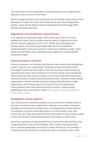 3openstack.org
The importance of the considerations will vary based on your organization’s
objectives and use cases for the cloud.
Before we begin to discuss the considerations, let’s briefly review various cloud
deployment models. For more information about these cloud deployment
models, check out the National Institute of Standards and Technology (NIST)
definition of cloud computing1
.
Regulatory and compliance requirements
Your regulatory compliance needs might dictate your choice of a cloud
deployment model. Not all models meet the needs of organizations with
industry-specific regulations, such as PCI, HIPAA, data sovereignty, etc.
Private, hybrid, and community models offer the most flexibility for
implementing the necessary controls to meet your compliance needs. Some
public cloud providers have specialized cloud regions for industry-specific
compliance needs.
Initial investment amount
Financial resources can influence your decision about which cloud deployment
model is right for your organization. Generally, private and hybrid clouds
have higher initial costs than public or community clouds. Public clouds use
shared infrastructure, which removes much of the startup costs and typically
offers “pay-as-you-go” pricing. Similarly, community clouds have lower entry
costs than private or hybrid clouds because the cost is divided among multiple
organizations. Private and hybrid clouds are generally offered by a single
organization, which require you to purchase or lease all components.
Some providers offer subscription pricing for private or hybrid clouds
depending on the consumption model [See the Approaches to an OpenStack
Private Cloud chapter].
Geographic access patterns
Your cloud services should be available to your consumers whether they are
internal or external to your organization. However, the number of locations
and types of consumers can impact your cloud deployment model selection.
For example, if you don’t have data centers in all the locations near your
consumers, you might leverage the hybrid cloud model to have private cloud(s)
in your own facilities augmented by public cloud regions in other areas.
If you have regulatory or latency/performance constraints that prohibit using
a regional private cloud across the globe, then a public cloud could allow
you to maintain geographic proximity at a lower overall cost. For example, a
company that has presence in Australia but lacks a local data center in the
 