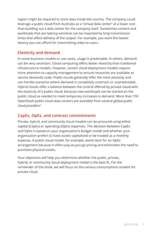 4openstack.org
region might be required to store data inside the country. The company could
leverage a public cloud from Australia as a “virtual data center” at a lower cost
than building out a data center for the company itself. Sometimes content and
workloads that are latency-sensitive can be impacted by long transmission
times that affect delivery of the output. For example, you want the lowest
latency you can afford for transmitting video to users.
Elasticity and demand
In some business models or use cases, usage is predictable. In others, demand
can be very uncertain. Cloud computing offers better elasticity than traditional
infrastructure models. However, certain cloud deployment models require
more attention to capacity management to ensure resources are available as
service demands scale. Public clouds generally offer the most elasticity and
can handle scenarios where demand is completely uncertain or unpredictable.
Hybrid clouds offer a balance between the control offered by private cloud with
the elasticity of a public cloud, because new workloads can be started on the
public cloud as needed to meet temporary increases in demand. More than 150
OpenStack public cloud data centers are available from several global public
cloud providers2
.
CapEx, OpEx, and contract commitments
Private, hybrid, and community cloud models can be procured using either
capital (CapEx) or operating (OpEx) expenses. The decision between CapEx
and OpEx is based on your organization’s budget model and whether your
organization prefers to have assets capitalized or be treated as a monthly
expense. A public cloud model, for example, works best for an OpEx
arrangement because it offers pay-as-you-go pricing and eliminates the need to
purchase physical assets.
Your objectives will help you determine whether the public, private,
hybrid, or community cloud deployment model is the best fit. For the
remainder of this book, we will focus on the various consumptions models for
private cloud.
 