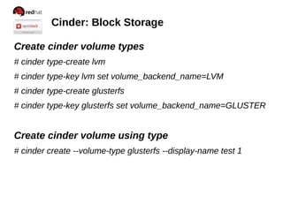 Cinder: Block Storage
Create cinder volume types
# cinder type-create lvm
# cinder type-key lvm set volume_backend_name=LVM
# cinder type-create glusterfs
# cinder type-key glusterfs set volume_backend_name=GLUSTER

Create cinder volume using type
# cinder create --volume-type glusterfs --display-name test 1

 