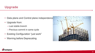 10
Upgrade
• Data plane and Control plane independence
• Upgrade from:
– Last stable branch
– Previous commit in same cycle
• Existing Configuration “just work”
• Warning before Deprecating
 