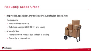 15
Reducing Scope Creep
• http://docs.openstack.org/developer/nova/project_scope.html
• Containers
– Nova is better for VMs
– But does support LXC+libvirt and Ironic
• nova-docker
– Removed from master due to lack of testing
– Currently unmaintained
 