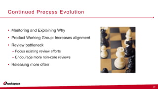 20
Continued Process Evolution
• Mentoring and Explaining Why
• Product Working Group: Increases alignment
• Review bottleneck
– Focus existing review efforts
– Encourage more non-core reviews
• Releasing more often
 