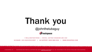 5 M I L L I N G T O N R O A D | H AY E S , U N I T E D K I N G D O M U B 3 4 A Z
U S S A L E S : + 4 4 ( 0 ) 2 0 8 71 2 6 5 07 | U K S U P P O R T: 0 8 0 0 9 8 8 0 3 0 0 | W W W. R AC K S PAC E . C O M
© RACKSPACE LTD. | RACKSPACE® AND FANATICAL SUPPORT® ARE SERVICE MARKS OF RACKSPACE US, INC. REGISTERED IN THE UNITED S TATES AND OTHER COUNTRIES. |
WWW.RACKSPACE.COM
Thank you
@johnthetubaguy
 