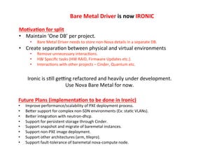 Bare	
  Metal	
  Driver	
  is	
  now	
  IRONIC	
  
Mo?va?on	
  for	
  split	
  
•  Maintain	
  ‘One	
  DB’	
  per	
  project.	
  
• 

Bare	
  Metal	
  Driver	
  needs	
  to	
  store	
  non-­‐Nova	
  details	
  in	
  a	
  separate	
  DB.	
  

•  Create	
  separa1on	
  between	
  physical	
  and	
  virtual	
  environments	
  
• 
• 
• 

Remove	
  unnecessary	
  interac1ons.	
  
HW	
  Speciﬁc	
  tasks	
  (HW	
  RAID,	
  Firmware	
  Updates	
  etc.).	
  
Interac1ons	
  with	
  other	
  projects	
  –	
  Cinder,	
  Quantum	
  etc.	
  

Ironic	
  is	
  s1ll	
  gekng	
  refactored	
  and	
  heavily	
  under	
  development.	
  
Use	
  Nova	
  Bare	
  Metal	
  for	
  now.	
  
Future	
  Plans	
  (implementa?on	
  to	
  be	
  done	
  in	
  Ironic)	
  
• 
• 
• 
• 
• 
• 
• 
• 

Improve	
  performance/scalability	
  of	
  PXE	
  deployment	
  process.	
  
BeZer	
  support	
  for	
  complex	
  non-­‐SDN	
  environments	
  (Ex:	
  sta1c	
  VLANs).	
  
BeZer	
  integra1on	
  with	
  neutron-­‐dhcp.	
  
Support	
  for	
  persistent	
  storage	
  through	
  Cinder.	
  
Support	
  snapshot	
  and	
  migrate	
  of	
  baremetal	
  instances.	
  
Support	
  non-­‐PXE	
  image	
  deployment.	
  
Support	
  other	
  architectures	
  (arm,	
  1lepro).	
  
Support	
  fault-­‐tolerance	
  of	
  baremetal	
  nova-­‐compute	
  node.	
  

 