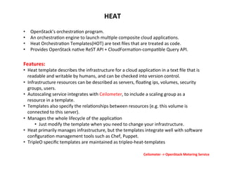 HEAT	
  
• 
• 
• 
• 

OpenStack’s	
  orchestra1on	
  program.	
  
An	
  orchestra1on	
  engine	
  to	
  launch	
  mul1ple	
  composite	
  cloud	
  applica1ons.	
  
Heat	
  Orchestra1on	
  Templates(HOT)	
  are	
  text	
  ﬁles	
  that	
  are	
  treated	
  as	
  code.	
  
Provides	
  OpenStack	
  na1ve	
  ReST	
  API	
  +	
  CloudForma1on-­‐compa1ble	
  Query	
  API.	
  

Features:	
  

•  Heat	
  template	
  describes	
  the	
  infrastructure	
  for	
  a	
  cloud	
  applica1on	
  in	
  a	
  text	
  ﬁle	
  that	
  is	
  
readable	
  and	
  writable	
  by	
  humans,	
  and	
  can	
  be	
  checked	
  into	
  version	
  control.	
  
•  Infrastructure	
  resources	
  can	
  be	
  described	
  as	
  servers,	
  ﬂoa1ng	
  ips,	
  volumes,	
  security	
  
groups,	
  users.	
  
•  Autoscaling	
  service	
  integrates	
  with	
  Ceilometer,	
  to	
  include	
  a	
  scaling	
  group	
  as	
  a	
  
resource	
  in	
  a	
  template.	
  
•  Templates	
  also	
  specify	
  the	
  rela1onships	
  between	
  resources	
  (e.g.	
  this	
  volume	
  is	
  
connected	
  to	
  this	
  server).	
  
•  Manages	
  the	
  whole	
  lifecycle	
  of	
  the	
  applica1on	
  	
  
•  Just	
  modify	
  the	
  template	
  when	
  you	
  need	
  to	
  change	
  your	
  infrastructure.	
  
•  Heat	
  primarily	
  manages	
  infrastructure,	
  but	
  the	
  templates	
  integrate	
  well	
  with	
  sogware	
  
conﬁgura1on	
  management	
  tools	
  such	
  as	
  Chef,	
  Puppet.	
  
•  TripleO	
  speciﬁc	
  templates	
  are	
  maintained	
  as	
  tripleo-­‐heat-­‐templates	
  
Ceilometer	
  -­‐>	
  OpenStack	
  Metering	
  Service	
  

 