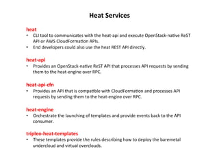Heat	
  Services	
  
heat	
  	
  

•  CLI	
  tool	
  to	
  communicates	
  with	
  the	
  heat-­‐api	
  and	
  execute	
  OpenStack-­‐na1ve	
  ReST	
  
API	
  or	
  AWS	
  CloudForma1on	
  APIs.	
  	
  
•  End	
  developers	
  could	
  also	
  use	
  the	
  heat	
  REST	
  API	
  directly.	
  

	
  
heat-­‐api	
  	
  

•  Provides	
  an	
  OpenStack-­‐na1ve	
  ReST	
  API	
  that	
  processes	
  API	
  requests	
  by	
  sending	
  
them	
  to	
  the	
  heat-­‐engine	
  over	
  RPC.	
  

	
  
heat-­‐api-­‐cfn	
  	
  

•  Provides	
  an	
  API	
  that	
  is	
  compa1ble	
  with	
  CloudForma1on	
  and	
  processes	
  API	
  
requests	
  by	
  sending	
  them	
  to	
  the	
  heat-­‐engine	
  over	
  RPC.	
  

	
  
heat-­‐engine	
  	
  

•  Orchestrate	
  the	
  launching	
  of	
  templates	
  and	
  provide	
  events	
  back	
  to	
  the	
  API	
  
consumer.	
  

tripleo-­‐heat-­‐templates	
  

•  These	
  templates	
  provide	
  the	
  rules	
  describing	
  how	
  to	
  deploy	
  the	
  baremetal	
  
undercloud	
  and	
  virtual	
  overclouds.	
  	
  

 